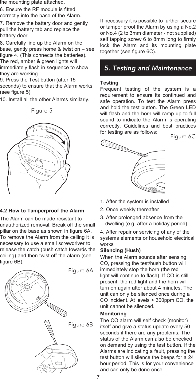 If necessary it is possible to further secure or tamper proof the Alarm by using a No.2 or No.4 (2 to 3mm diameter - not supplied) self tapping screw 6 to 8mm long to firmly lock the Alarm and its mounting plate together (see figure 6C).5. Testing and MaintenanceTestingFrequent testing of the system is a requirement to ensure its continued and safe operation. To test the Alarm press  and hold the test button. The Green LED will flash and the horn will ramp up to full sound to indicate the Alarm is operating correctly. Guidelines and best practices for testing are as follows: 1. After the system is installed2. Once weekly thereafter3. After prolonged absence from the     dwelling (e.g. after a holiday period)4. After repair or servicing of any of the systems elements or household electrical worksSilencing (Hush)When the Alarm sounds after sensing CO, pressing the test/hush button will immediately stop the horn (the red light will continue to flash). If CO is still present, the red light and the horn will turn on again after about 4 minutes. The unit can only be silenced once during a CO incident. At levels &gt; 300ppm CO, the unit cannot be silenced.MonitoringThe CO alarm will self check (monitor) itself and give a status update every 50 seconds if there are any problems. The status of the Alarm can also be checked on demand by using the test button. If the Alarms are indicating a fault, pressing the test button will silence the beeps for a 24 hour period. This is for your convenience and can only be done once.the mounting plate attached.6. Ensure the RF module is fitted correctly into the base of the Alarm.7. Remove the battery door and gently pull the battery tab and replace the battery door. 8. Carefully line up the Alarm on the base, gently press home &amp; twist on – see figure 4. (This connects the batteries). The red, amber &amp; green lights will immediately flash in sequence to show they are working. 9. Press the Test button (after 15 seconds) to ensure that the Alarm works (see figure 5).10. Install all the other Alarms similarly.Figure 54.2 How to Tamperproof the Alarm The Alarm can be made resistant to unauthorized removal. Break off the small pillar on the base as shown in figure 6A. To remove the Alarm from the ceiling it is  necessary to use a small screwdriver to release the catch (push catch towards the ceiling) and then twist off the alarm (see figure 6B).7Figure 6CFigure 6AFigure 6B