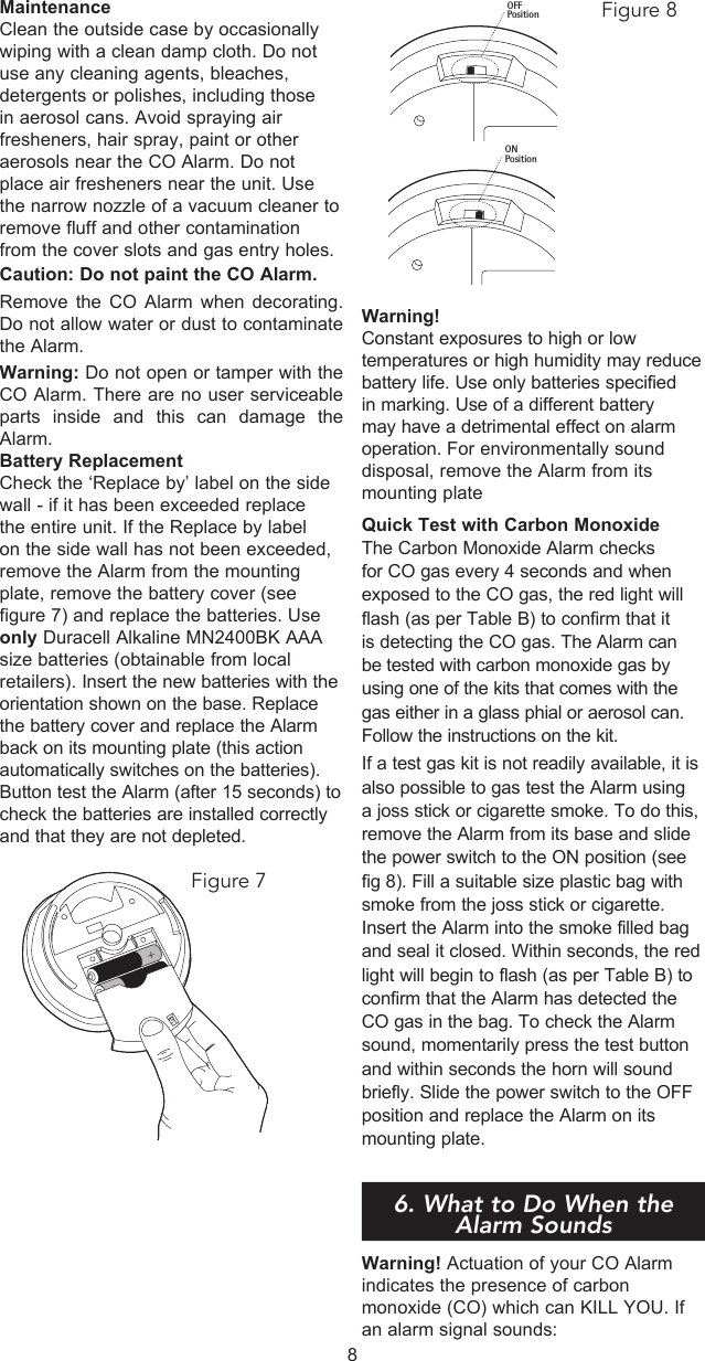 MaintenanceClean the outside case by occasionally wiping with a clean damp cloth. Do not use any cleaning agents, bleaches, detergents or polishes, including those in aerosol cans. Avoid spraying air fresheners, hair spray, paint or other aerosols near the CO Alarm. Do not place air fresheners near the unit. Use the narrow nozzle of a vacuum cleaner to remove fluff and other contamination from the cover slots and gas entry holes.Caution: Do not paint the CO Alarm.Remove the CO Alarm when decorating. Do not allow water or dust to contaminate the Alarm.Warning: Do not open or tamper with the CO Alarm. There are no user serviceable parts inside and this can damage the Alarm.Battery ReplacementCheck the ‘Replace by’ label on the side wall - if it has been exceeded replace the entire unit. If the Replace by label on the side wall has not been exceeded, remove the Alarm from the mounting plate, remove the battery cover (see figure 7) and replace the batteries. Use only Duracell Alkaline MN2400BK AAA size batteries (obtainable from local retailers). Insert the new batteries with the orientation shown on the base. Replace the battery cover and replace the Alarm back on its mounting plate (this action automatically switches on the batteries). Button test the Alarm (after 15 seconds) to check the batteries are installed correctly and that they are not depleted.Warning!Constant exposures to high or low temperatures or high humidity may reduce battery life. Use only batteries specified in marking. Use of a different battery may have a detrimental effect on alarm operation. For environmentally sound disposal, remove the Alarm from its mounting plate Quick Test with Carbon MonoxideThe Carbon Monoxide Alarm checks for CO gas every 4 seconds and when exposed to the CO gas, the red light will flash (as per Table B) to confirm that it is detecting the CO gas. The Alarm can be tested with carbon monoxide gas by using one of the kits that comes with the gas either in a glass phial or aerosol can. Follow the instructions on the kit. If a test gas kit is not readily available, it is also possible to gas test the Alarm using a joss stick or cigarette smoke. To do this, remove the Alarm from its base and slide the power switch to the ON position (see fig 8). Fill a suitable size plastic bag with smoke from the joss stick or cigarette. Insert the Alarm into the smoke filled bag and seal it closed. Within seconds, the red light will begin to flash (as per Table B) to confirm that the Alarm has detected the CO gas in the bag. To check the Alarm sound, momentarily press the test button and within seconds the horn will sound briefly. Slide the power switch to the OFF position and replace the Alarm on its mounting plate.6. What to do when the alar6. What to Do When the Alarm SoundsWarning! Actuation of your CO Alarm indicates the presence of carbon monoxide (CO) which can KILL YOU. If an alarm signal sounds:8Figure 7OFFPositionONPositionFigure 8