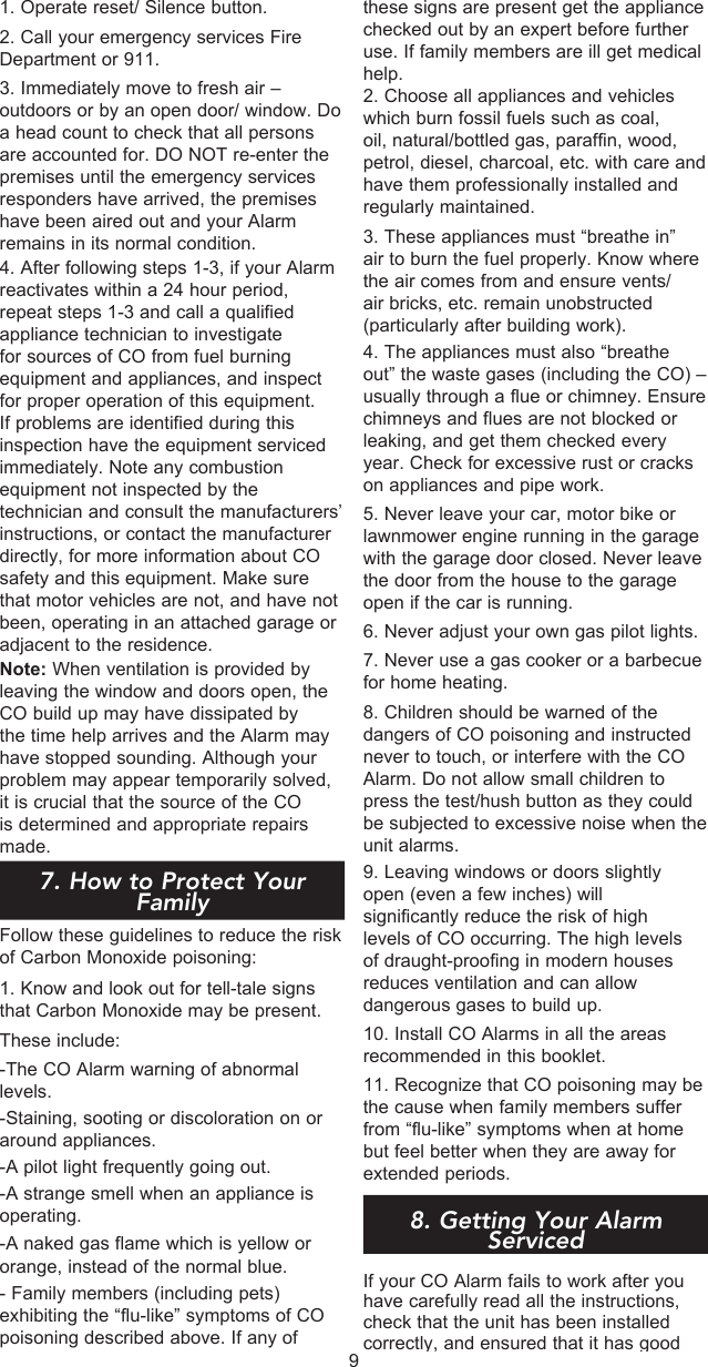 these signs are present get the appliance checked out by an expert before further use. If family members are ill get medical help.2. Choose all appliances and vehicles which burn fossil fuels such as coal, oil, natural/bottled gas, paraffin, wood, petrol, diesel, charcoal, etc. with care and have them professionally installed and regularly maintained.3. These appliances must “breathe in” air to burn the fuel properly. Know where the air comes from and ensure vents/air bricks, etc. remain unobstructed (particularly after building work).4. The appliances must also “breathe out” the waste gases (including the CO) – usually through a flue or chimney. Ensure chimneys and flues are not blocked or leaking, and get them checked every year. Check for excessive rust or cracks on appliances and pipe work.5. Never leave your car, motor bike or lawnmower engine running in the garage with the garage door closed. Never leave the door from the house to the garage open if the car is running.6. Never adjust your own gas pilot lights.7. Never use a gas cooker or a barbecue for home heating.8. Children should be warned of the dangers of CO poisoning and instructed never to touch, or interfere with the CO Alarm. Do not allow small children to press the test/hush button as they could be subjected to excessive noise when the unit alarms.9. Leaving windows or doors slightly open (even a few inches) will significantly reduce the risk of high levels of CO occurring. The high levels of draught-proofing in modern houses reduces ventilation and can allow dangerous gases to build up.10. Install CO Alarms in all the areas recommended in this booklet.11. Recognize that CO poisoning may be the cause when family members suffer from “flu-like” symptoms when at home but feel better when they are away for extended periods. 8. Getting Your Alarm ServicedIf your CO Alarm fails to work after you have carefully read all the instructions, check that the unit has been installed correctly, and ensured that it has good 1. Operate reset/ Silence button.2. Call your emergency services Fire Department or 911.3. Immediately move to fresh air – outdoors or by an open door/ window. Do a head count to check that all persons are accounted for. DO NOT re-enter the premises until the emergency services responders have arrived, the premises have been aired out and your Alarm remains in its normal condition. 4. After following steps 1-3, if your Alarm reactivates within a 24 hour period, repeat steps 1-3 and call a qualified appliance technician to investigate for sources of CO from fuel burning equipment and appliances, and inspect for proper operation of this equipment. If problems are identified during this inspection have the equipment serviced immediately. Note any combustion equipment not inspected by the technician and consult the manufacturers’ instructions, or contact the manufacturer directly, for more information about CO safety and this equipment. Make sure that motor vehicles are not, and have not been, operating in an attached garage or adjacent to the residence.Note: When ventilation is provided by leaving the window and doors open, the CO build up may have dissipated by the time help arrives and the Alarm may have stopped sounding. Although your problem may appear temporarily solved, it is crucial that the source of the CO is determined and appropriate repairs made.  77. How to Protect Your FamilyFollow these guidelines to reduce the risk of Carbon Monoxide poisoning:1. Know and look out for tell-tale signs  that Carbon Monoxide may be present.These include:-The CO Alarm warning of abnormal levels.-Staining, sooting or discoloration on or around appliances. -A pilot light frequently going out.-A strange smell when an appliance is operating.-A naked gas flame which is yellow or orange, instead of the normal blue.- Family members (including pets) exhibiting the “flu-like” symptoms of CO poisoning described above. If any of 9