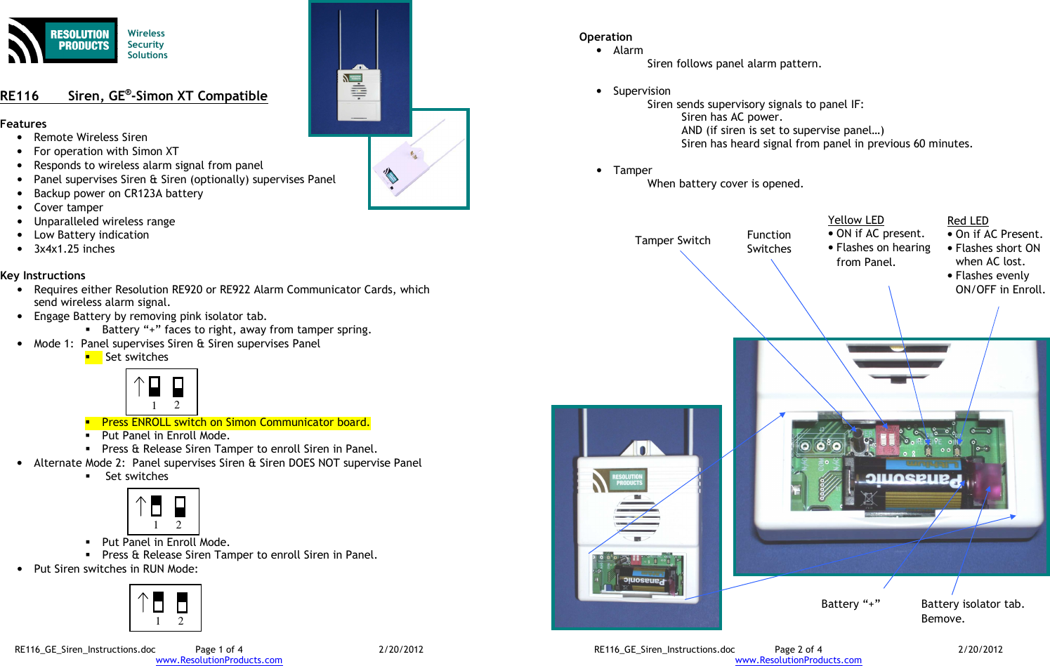 RE116_GE_Siren_Instructions.doc  Page 1 of 4  2/20/2012 www.ResolutionProducts.com   Wireless  Security  Solutions   RE116  Siren, GE®-Simon XT Compatible  Features • Remote Wireless Siren • For operation with Simon XT • Responds to wireless alarm signal from panel • Panel supervises Siren &amp; Siren (optionally) supervises Panel • Backup power on CR123A battery • Cover tamper • Unparalleled wireless range • Low Battery indication • 3x4x1.25 inches  Key Instructions • Requires either Resolution RE920 or RE922 Alarm Communicator Cards, which send wireless alarm signal. • Engage Battery by removing pink isolator tab.  Battery “+” faces to right, away from tamper spring. • Mode 1:  Panel supervises Siren &amp; Siren supervises Panel   Set switches      Press ENROLL switch on Simon Communicator board.  Put Panel in Enroll Mode.  Press &amp; Release Siren Tamper to enroll Siren in Panel. • Alternate Mode 2:  Panel supervises Siren &amp; Siren DOES NOT supervise Panel   Set switches       Put Panel in Enroll Mode.  Press &amp; Release Siren Tamper to enroll Siren in Panel. • Put Siren switches in RUN Mode:  1 2 1 2 1 2 RE116_GE_Siren_Instructions.doc  Page 2 of 4  2/20/2012 www.ResolutionProducts.com  Operation • Alarm Siren follows panel alarm pattern.  • Supervision Siren sends supervisory signals to panel IF: Siren has AC power. AND (if siren is set to supervise panel…) Siren has heard signal from panel in previous 60 minutes.  • Tamper When battery cover is opened. Tamper Switch Function Switches Yellow LED • ON if AC present. • Flashes on hearing from Panel. Red LED • On if AC Present. • Flashes short ON when AC lost. • Flashes evenly ON/OFF in Enroll. Battery “+” Battery isolator tab. Bemove. 