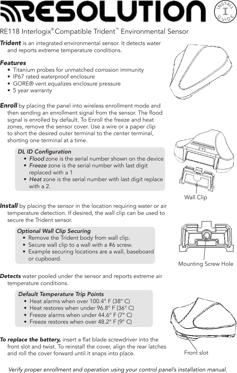 RE118 Interlogix® Compatible Trident™ Environmental SensorTrident is an integrated environmental sensor. It detects water and reports extreme temperature conditions. Features•  Titanium probes for unmatched corrosion immunity •  IP67 rated waterproof enclosure•  GORE® vent equalizes enclosure pressure•  5 year warrantyEnroll by placing the panel into wireless enrollment mode and then sending an enrollment signal from the sensor. The ood signal is enrolled by default. To Enroll the freeze and heat zones, remove the sensor cover. Use a wire or a paper clip to short the desired outer terminal to the center terminal, shorting one terminal at a time.DL ID Conguration•  Flood zone is the serial number shown on the device•  Freeze zone is the serial number with last digit replaced with a 1•  Heat zone is the serial number with last digit replace with a 2.  Install by placing the sensor in the location requiring water or air temperature detection. If desired, the wall clip can be used to secure the Trident sensor. Optional Wall Clip Securing•  Remove the Trident body from wall clip.•  Secure wall clip to a surface with a #6 mounting screw. •  Example securing locations: wall, baseboard or Optional Wall Clip Securing•  Remove the Trident body from wall clip.•  Secure wall clip to a wall with a #6 screw. •  Example securing locations are a wall, baseboard or cupboard.Detects water pooled under the sensor and reports extreme air temperature conditions.Default Temperature Trip Points•  Heat alarms when over 100.4° F (38° C)•  Heat restores when under 96.8° F (36° C)•  Freeze alarms when under 44.6° F (7° C)•  Freeze restores when over 48.2° F (9° C)To replace the battery, insert a at blade screwdriver into the front slot and twist. To reinstall the cover, align the rear latches and roll the cover forward until it snaps into place.INSTALLGUIDEIMounting Screw HoleFront slotWall ClipVerify proper enrollment and operation using your control panel’s installation manual.