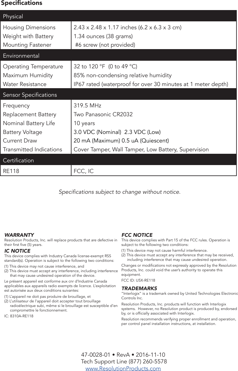 47-0028-01 • RevA • 2016-11-10 Tech Support Line (877) 260-5578www.ResolutionProducts.comSpecicationsSpecications subject to change without notice. WARRANTYResolution Products, Inc. will replace products that are defective in their rst ve (5) years.IC NOTICEThis device complies with Industry Canada license-exempt RSS standard(s). Operation is subject to the following two conditions:(1) This device may not cause interference, and(2) This device must accept any interference, including interference that may cause undesired operation of the device.Le présent appareil est conforme aux cnr d’Industrie Canada applicables aux appareils radio exempts de licence. L’exploitation est autorisée aux deux conditions suivantes:(1) L’appareil ne doit pas produire de brouillage, et(2) L’utilisateur de l’appareil doit accepter tout brouillage radioélectrique subi, même si le brouillage est susceptible d’en compromettre le fonctionnement.IC: 8310A-RE118FCC NOTICEThis device complies with Part 15 of the FCC rules. Operation is subject to the following two conditions:(1) This device may not cause harmful interference.(2) This device must accept any interference that may be received, including interference that may cause undesired operation.Changes or modications not expressly approved by the Resolution Products, Inc. could void the user’s authority to operate this equipment.FCC ID: U5X-RE118TRADEMARKS“Interlogix” is a trademark owned by United Technologies Electronic Controls Inc.Resolution Products, Inc. products will function with Interlogix systems.  However, no Resolution product is produced by, endorsed by, or is ofcially associated with Interlogix. Resolution recommends verifying proper enrollment and operation, per control panel installation instructions, at installation.Physical Housing DimensionsWeight with BatteryMounting Fastener2.43 x 2.48 x 1.17 inches (6.2 x 6.3 x 3 cm)1.34 ounces (38 grams) #6 screw (not provided)EnvironmentalOperating Temperature Maximum HumidityWater Resistance32 to 120 °F  (0 to 49 °C)85% non-condensing relative humidityIP67 rated (waterproof for over 30 minutes at 1 meter depth)Sensor SpecicationsFrequencyReplacement BatteryNominal Battery LifeBattery VoltageCurrent DrawTransmitted Indications319.5 MHzTwo Panasonic CR203210 years3.0 VDC (Nominal)  2.3 VDC (Low)20 mA (Maximum) 0.5 uA (Quiescent)Cover Tamper, Wall Tamper, Low Battery, SupervisionCerticationRE118 FCC, IC