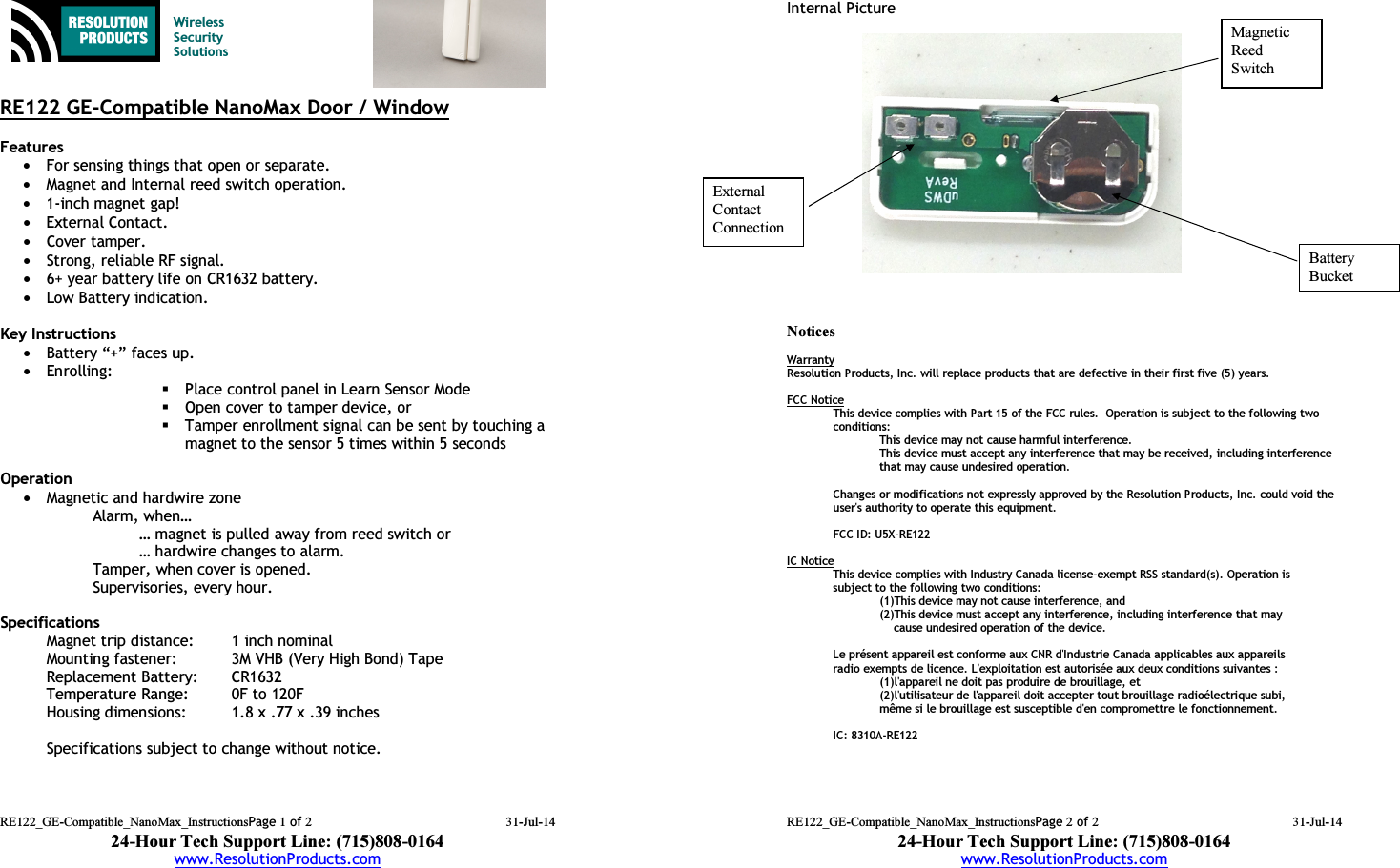 RE122_GE-Compatible_NanoMax_InstructionsPage 1 of 2 31-Jul-14 24-Hour Tech Support Line: (715)808-0164 www.ResolutionProducts.com    Wireless  Security  Solutions   RE122 GE-Compatible NanoMax Door / Window  Features  • For sensing things that open or separate. • Magnet and Internal reed switch operation. • 1-inch magnet gap! • External Contact. • Cover tamper. • Strong, reliable RF signal. • 6+ year battery life on CR1632 battery. • Low Battery indication.  Key Instructions • Battery “+” faces up. • Enrolling:   Place control panel in Learn Sensor Mode  Open cover to tamper device, or  Tamper enrollment signal can be sent by touching a magnet to the sensor 5 times within 5 seconds  Operation  • Magnetic and hardwire zone  Alarm, when… … magnet is pulled away from reed switch or … hardwire changes to alarm. Tamper, when cover is opened. Supervisories, every hour.  Specifications Magnet trip distance:  1 inch nominal Mounting fastener:  3M VHB (Very High Bond) Tape Replacement Battery:  CR1632 Temperature Range:  0F to 120F Housing dimensions:  1.8 x .77 x .39 inches  Specifications subject to change without notice.   RE122_GE-Compatible_NanoMax_InstructionsPage 2 of 2 31-Jul-14 24-Hour Tech Support Line: (715)808-0164 www.ResolutionProducts.com  Internal Picture                  Notices  Warranty Resolution Products, Inc. will replace products that are defective in their first five (5) years.  FCC Notice This device complies with Part 15 of the FCC rules.  Operation is subject to the following two conditions: This device may not cause harmful interference. This device must accept any interference that may be received, including interference that may cause undesired operation.   Changes or modifications not expressly approved by the Resolution Products, Inc. could void the user&apos;s authority to operate this equipment.  FCC ID: U5X-RE122  IC Notice This device complies with Industry Canada license-exempt RSS standard(s). Operation is subject to the following two conditions:    (1)This device may not cause interference, and    (2)This device must accept any interference, including interference that may           cause undesired operation of the device.  Le présent appareil est conforme aux CNR d&apos;Industrie Canada applicables aux appareils radio exempts de licence. L&apos;exploitation est autorisée aux deux conditions suivantes :    (1)l&apos;appareil ne doit pas produire de brouillage, et    (2)l&apos;utilisateur de l&apos;appareil doit accepter tout brouillage radioélectrique subi,    même si le brouillage est susceptible d&apos;en compromettre le fonctionnement.   IC: 8310A-RE122 External  Contact  Connection Magnetic Reed  Switch Battery  Bucket 