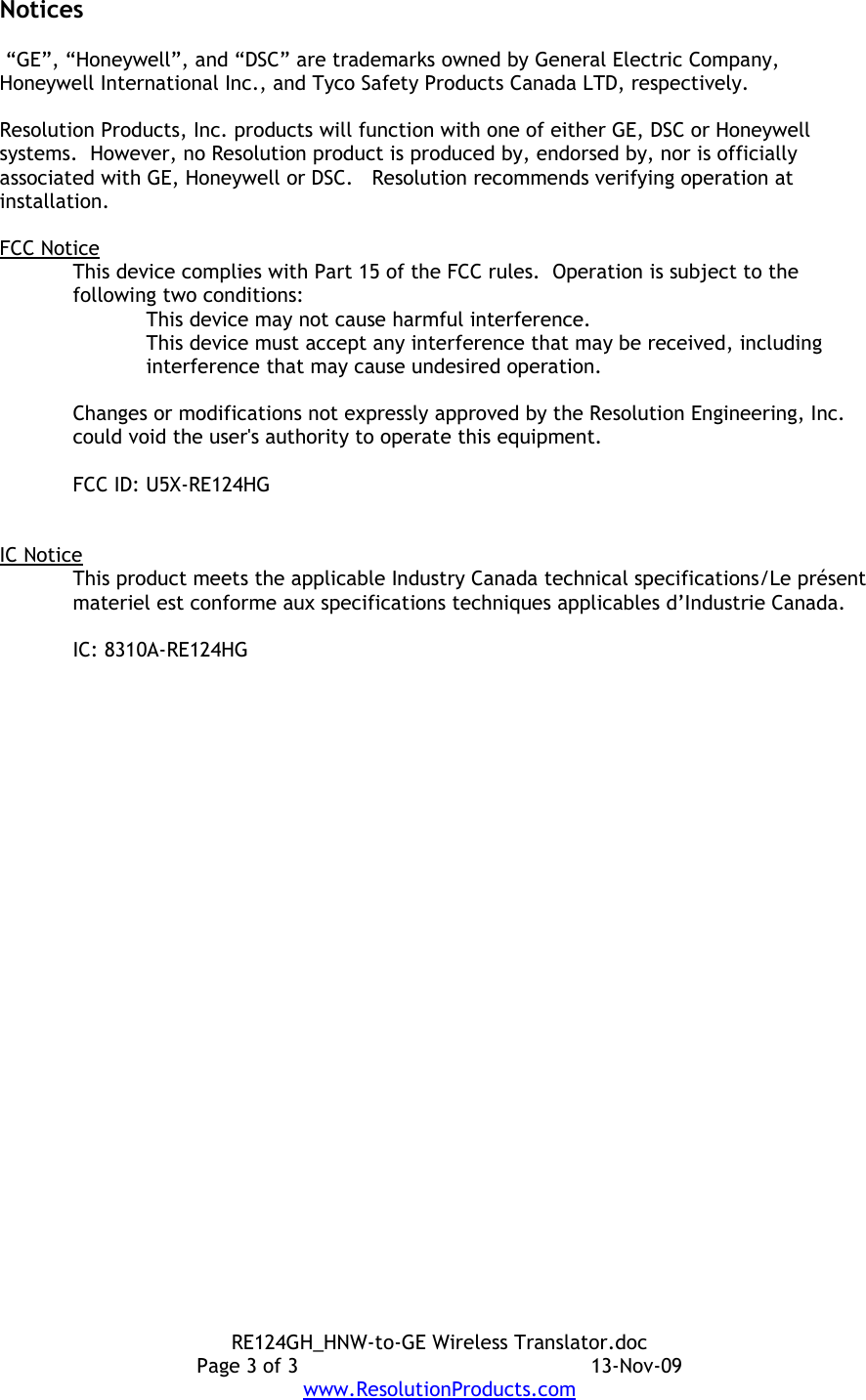 Notices “GE”, “Honeywell”, and “DSC” are trademarks owned by General Electric Company, Honeywell International Inc., and Tyco Safety Products Canada LTD, respectively.  Resolution Products, Inc. products will function with one of either GE, DSC or Honeywell systems.  However, no Resolution product is produced by, endorsed by, nor is officially associated with GE, Honeywell or DSC.   Resolution recommends verifying operation at installation.FCC NoticeThis device complies with Part 15 of the FCC rules.  Operation is subject to the following two conditions:This device may not cause harmful interference.This device must accept any interference that may be received, including interference that may cause undesired operation. Changes or modifications not expressly approved by the Resolution Engineering, Inc. could void the user&apos;s authority to operate this equipment.FCC ID: U5X-RE124HGIC NoticeThis product meets the applicable Industry Canada technical specifications/Le présent materiel est conforme aux specifications techniques applicables d’Industrie Canada. IC: 8310A-RE124HGRE124GH_HNW-to-GE Wireless Translator.docPage 3 of 3 13-Nov-09www.ResolutionProducts.com