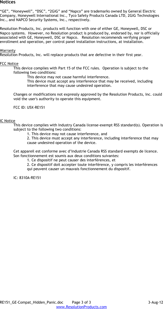 RE151_GE-Compat_Hidden_Panic.doc  Page 3 of 3  3-Aug-12 www.ResolutionProducts.com  Notices  “GE”, “Honeywell”, “DSC”, “2GIG” and “Napco” are trademarks owned by General Electric Company, Honeywell International Inc., Tyco Safety Products Canada LTD, 2GIG Technologies Inc., and NAPCO Security Systems, Inc., respectively.    Resolution Products, Inc. products will function with one of either GE, Honeywell, DSC or Napco systems.  However, no Resolution product is produced by, endorsed by, nor is officially associated with GE, Honeywell, DSC or Napco.   Resolution recommends verifying proper enrollment and operation, per control panel installation instructions, at installation.  Warranty Resolution Products, Inc. will replace products that are defective in their first year.  FCC Notice This device complies with Part 15 of the FCC rules.  Operation is subject to the following two conditions: This device may not cause harmful interference. This device must accept any interference that may be received, including interference that may cause undesired operation.   Changes or modifications not expressly approved by the Resolution Products, Inc. could void the user&apos;s authority to operate this equipment.  FCC ID: U5X-RE151   IC Notice This device complies with Industry Canada license-exempt RSS standard(s). Operation is subject to the following two conditions: 1. This device may not cause interference, and  2. This device must accept any interference, including interference that may cause undesired operation of the device.   Cet appareil est conforme avec d’Industrie Canada RSS standard exempts de licence. Son fonctionnement est soumis aux deux conditions suivantes: 1. Ce dispositif ne peut causer des interférences, et 2. Ce dispositif doit accepter toute interférence, y compris les interférences qui peuvent causer un mauvais fonctionnement du dispositif.   IC: 8310A-RE151      