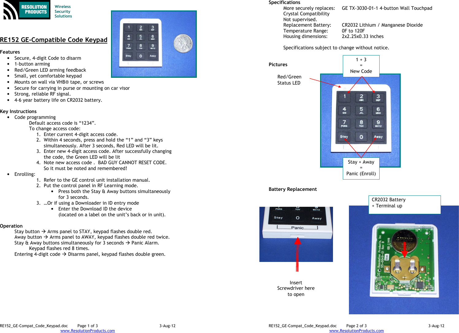 RE152_GE-Compat_Code_Keypad.doc  Page 1 of 3  3-Aug-12 www.ResolutionProducts.com    Wireless  Security  Solutions    RE152 GE-Compatible Code Keypad  Features  • Secure, 4-digit Code to disarm • 1-button arming • Red/Green LED arming feedback • Small, yet comfortable keypad • Mounts on wall via VHB® tape, or screws • Secure for carrying in purse or mounting on car visor • Strong, reliable RF signal. • 4-6 year battery life on CR2032 battery.  Key Instructions • Code programming Default access code is “1234”.  To change access code: 1. Enter current 4-digit access code. 2. Within 4 seconds, press and hold the “1” and “3” keys simultaneously. After 3 seconds, Red LED will be lit. 3. Enter new 4-digit access code. After successfully changing the code, the Green LED will be lit 4. Note new access code .  BAD GUY CANNOT RESET CODE. So it must be noted and remembered! • Enrolling:   1. Refer to the GE control unit installation manual. 2. Put the control panel in RF Learning mode. • Press both the Stay &amp; Away buttons simultaneously for 3 seconds. 3. …Or if using a Downloader in ID entry mode  • Enter the Download ID the device  (located on a label on the unit’s back or in unit).  Operation  Stay button  Arms panel to STAY, keypad flashes double red. Away button  Arms panel to AWAY, keypad flashes double red twice. Stay &amp; Away buttons simultaneously for 3 seconds  Panic Alarm. Keypad flashes red 8 times. Entering 4-digit code  Disarms panel, keypad flashes double green.  RE152_GE-Compat_Code_Keypad.doc  Page 2 of 3  3-Aug-12 www.ResolutionProducts.com  Specifications   More securely replaces:  GE TX-3030-01-1 4-button Wall Touchpad Crystal Compatibility Not supervised. Replacement Battery:  CR2032 Lithium / Manganese Dioxide Temperature Range:  0F to 120F Housing dimensions:  2x2.25x0.33 inches  Specifications subject to change without notice.   Pictures                      Battery Replacement CR2032 Battery + Terminal up Insert Screwdriver here to open Red/Green  Status LED Stay + Away = Panic (Enroll) 1 + 3 = New Code 