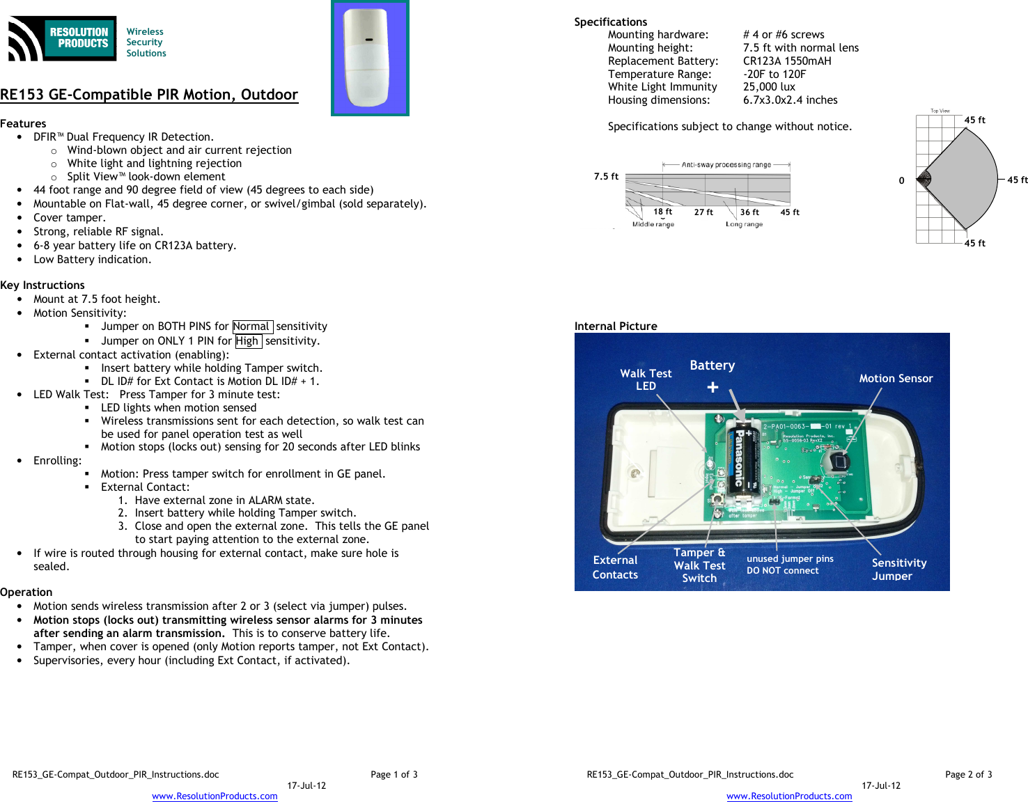 RE153_GE-Compat_Outdoor_PIR_Instructions.doc  Page 1 of 3  17-Jul-12 www.ResolutionProducts.com    Wireless  Security  Solutions   RE153 GE-Compatible PIR Motion, Outdoor  Features  • DFIR™ Dual Frequency IR Detection. o Wind-blown object and air current rejection o White light and lightning rejection o Split View™ look-down element • 44 foot range and 90 degree field of view (45 degrees to each side) • Mountable on Flat-wall, 45 degree corner, or swivel/gimbal (sold separately). • Cover tamper. • Strong, reliable RF signal. • 6-8 year battery life on CR123A battery. • Low Battery indication.  Key Instructions • Mount at 7.5 foot height. • Motion Sensitivity:   Jumper on BOTH PINS for Normal  sensitivity  Jumper on ONLY 1 PIN for High  sensitivity. • External contact activation (enabling):   Insert battery while holding Tamper switch.  DL ID# for Ext Contact is Motion DL ID# + 1. • LED Walk Test:   Press Tamper for 3 minute test:  LED lights when motion sensed  Wireless transmissions sent for each detection, so walk test can be used for panel operation test as well  Motion stops (locks out) sensing for 20 seconds after LED blinks • Enrolling:    Motion: Press tamper switch for enrollment in GE panel.    External Contact:  1. Have external zone in ALARM state. 2. Insert battery while holding Tamper switch. 3. Close and open the external zone.  This tells the GE panel to start paying attention to the external zone. • If wire is routed through housing for external contact, make sure hole is sealed.  Operation  • Motion sends wireless transmission after 2 or 3 (select via jumper) pulses. • Motion stops (locks out) transmitting wireless sensor alarms for 3 minutes after sending an alarm transmission.  This is to conserve battery life. • Tamper, when cover is opened (only Motion reports tamper, not Ext Contact). • Supervisories, every hour (including Ext Contact, if activated).  RE153_GE-Compat_Outdoor_PIR_Instructions.doc  Page 2 of 3  17-Jul-12 www.ResolutionProducts.com  Specifications   Mounting hardware:  # 4 or #6 screws Mounting height:  7.5 ft with normal lens  Replacement Battery:  CR123A 1550mAH Temperature Range:  -20F to 120F White Light Immunity  25,000 lux Housing dimensions:  6.7x3.0x2.4 inches  Specifications subject to change without notice.           Internal Picture  Walk Test LED Sensitivity Jumper 7.5 ft  18 ft 27 ft 36 ft 45 ft Battery + Motion Sensor  Tamper &amp; Walk Test Switch  unused jumper pins DO NOT connect 0 45 ft 45 ft 45 ft  External Contacts 