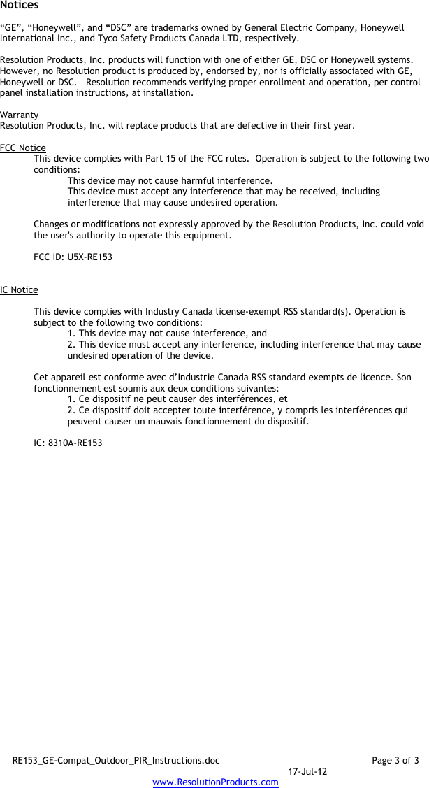 RE153_GE-Compat_Outdoor_PIR_Instructions.doc  Page 3 of 3  17-Jul-12 www.ResolutionProducts.com  Notices  “GE”, “Honeywell”, and “DSC” are trademarks owned by General Electric Company, Honeywell International Inc., and Tyco Safety Products Canada LTD, respectively.    Resolution Products, Inc. products will function with one of either GE, DSC or Honeywell systems.  However, no Resolution product is produced by, endorsed by, nor is officially associated with GE, Honeywell or DSC.   Resolution recommends verifying proper enrollment and operation, per control panel installation instructions, at installation.  Warranty Resolution Products, Inc. will replace products that are defective in their first year.  FCC Notice This device complies with Part 15 of the FCC rules.  Operation is subject to the following two conditions: This device may not cause harmful interference. This device must accept any interference that may be received, including interference that may cause undesired operation.   Changes or modifications not expressly approved by the Resolution Products, Inc. could void the user&apos;s authority to operate this equipment.  FCC ID: U5X-RE153   IC Notice  This device complies with Industry Canada license-exempt RSS standard(s). Operation is subject to the following two conditions: 1. This device may not cause interference, and  2. This device must accept any interference, including interference that may cause undesired operation of the device.   Cet appareil est conforme avec d’Industrie Canada RSS standard exempts de licence. Son fonctionnement est soumis aux deux conditions suivantes: 1. Ce dispositif ne peut causer des interférences, et 2. Ce dispositif doit accepter toute interférence, y compris les interférences qui peuvent causer un mauvais fonctionnement du dispositif.  IC: 8310A-RE153     