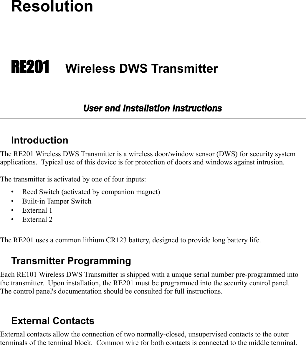 ResolutionRE201 Wireless DWS TransmitterUser and Installation InstructionsIntroductionThe RE201 Wireless DWS Transmitter is a wireless door/window sensor (DWS) for security system applications.  Typical use of this device is for protection of doors and windows against intrusion.  The transmitter is activated by one of four inputs:•Reed Switch (activated by companion magnet)•Built-in Tamper Switch•External 1 •External 2The RE201 uses a common lithium CR123 battery, designed to provide long battery life.  Transmitter ProgrammingEach RE101 Wireless DWS Transmitter is shipped with a unique serial number pre-programmed into the transmitter.  Upon installation, the RE201 must be programmed into the security control panel. The control panel&apos;s documentation should be consulted for full instructions.External ContactsExternal contacts allow the connection of two normally-closed, unsupervised contacts to the outer terminals of the terminal block.  Common wire for both contacts is connected to the middle terminal.