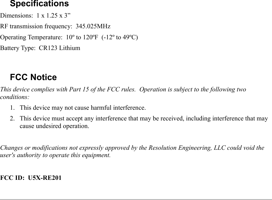 SpecificationsDimensions:  1 x 1.25 x 3”RF transmission frequency:  345.025MHzOperating Temperature:  10º to 120ºF  (-12º to 49ºC)Battery Type:  CR123 LithiumFCC NoticeThis device complies with Part 15 of the FCC rules.  Operation is subject to the following two conditions:1. This device may not cause harmful interference.2. This device must accept any interference that may be received, including interference that may cause undesired operation.Changes or modifications not expressly approved by the Resolution Engineering, LLC could void the user&apos;s authority to operate this equipment.FCC ID:  U5X-RE201