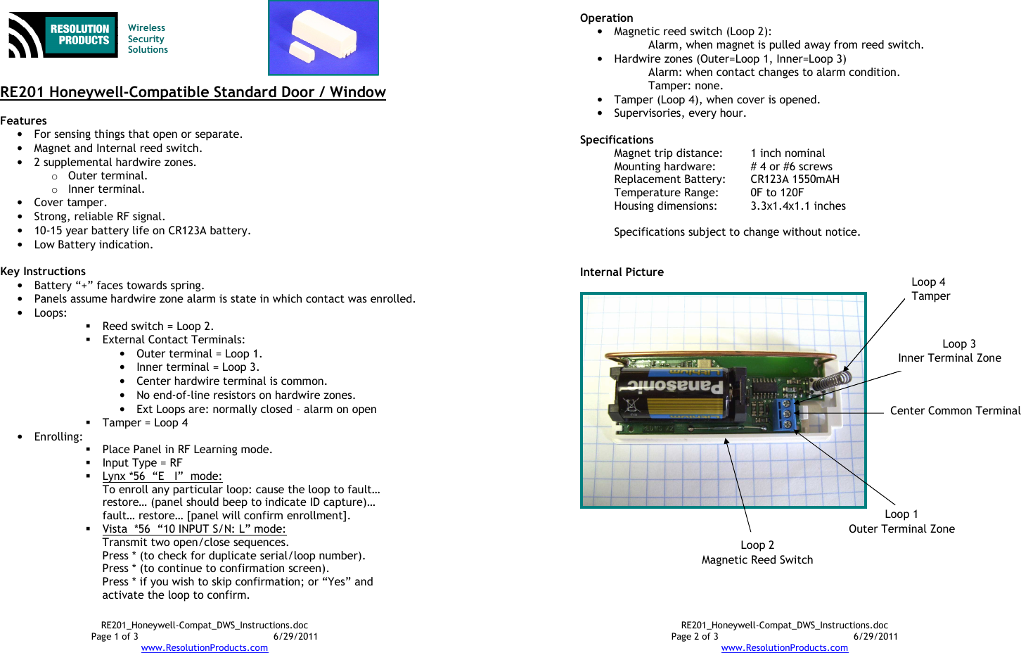 RE201_Honeywell-Compat_DWS_Instructions.doc Page 1 of 3  6/29/2011 www.ResolutionProducts.com    Wireless  Security  Solutions   RE201 Honeywell-Compatible Standard Door / Window  Features  • For sensing things that open or separate. • Magnet and Internal reed switch. • 2 supplemental hardwire zones. o Outer terminal. o Inner terminal. • Cover tamper. • Strong, reliable RF signal. • 10-15 year battery life on CR123A battery. • Low Battery indication.  Key Instructions • Battery “+” faces towards spring. • Panels assume hardwire zone alarm is state in which contact was enrolled. • Loops:  Reed switch = Loop 2.  External Contact Terminals: • Outer terminal = Loop 1. • Inner terminal = Loop 3.  • Center hardwire terminal is common. • No end-of-line resistors on hardwire zones. • Ext Loops are: normally closed – alarm on open  Tamper = Loop 4 • Enrolling:    Place Panel in RF Learning mode.  Input Type = RF  Lynx *56  “E   I”  mode:   To enroll any particular loop: cause the loop to fault… restore… (panel should beep to indicate ID capture)… fault… restore… [panel will confirm enrollment].  Vista  *56  “10 INPUT S/N: L” mode: Transmit two open/close sequences. Press * (to check for duplicate serial/loop number). Press * (to continue to confirmation screen). Press * if you wish to skip confirmation; or “Yes” and activate the loop to confirm. RE201_Honeywell-Compat_DWS_Instructions.doc Page 2 of 3  6/29/2011 www.ResolutionProducts.com  Operation  • Magnetic reed switch (Loop 2): Alarm, when magnet is pulled away from reed switch. • Hardwire zones (Outer=Loop 1, Inner=Loop 3) Alarm: when contact changes to alarm condition. Tamper: none. • Tamper (Loop 4), when cover is opened. • Supervisories, every hour.  Specifications   Magnet trip distance:  1 inch nominal Mounting hardware:  # 4 or #6 screws Replacement Battery:  CR123A 1550mAH Temperature Range:  0F to 120F Housing dimensions:  3.3x1.4x1.1 inches  Specifications subject to change without notice.   Internal Picture   Loop 1 Outer Terminal Zone Center Common Terminal Loop 3 Inner Terminal Zone Loop 2 Magnetic Reed Switch Loop 4 Tamper 