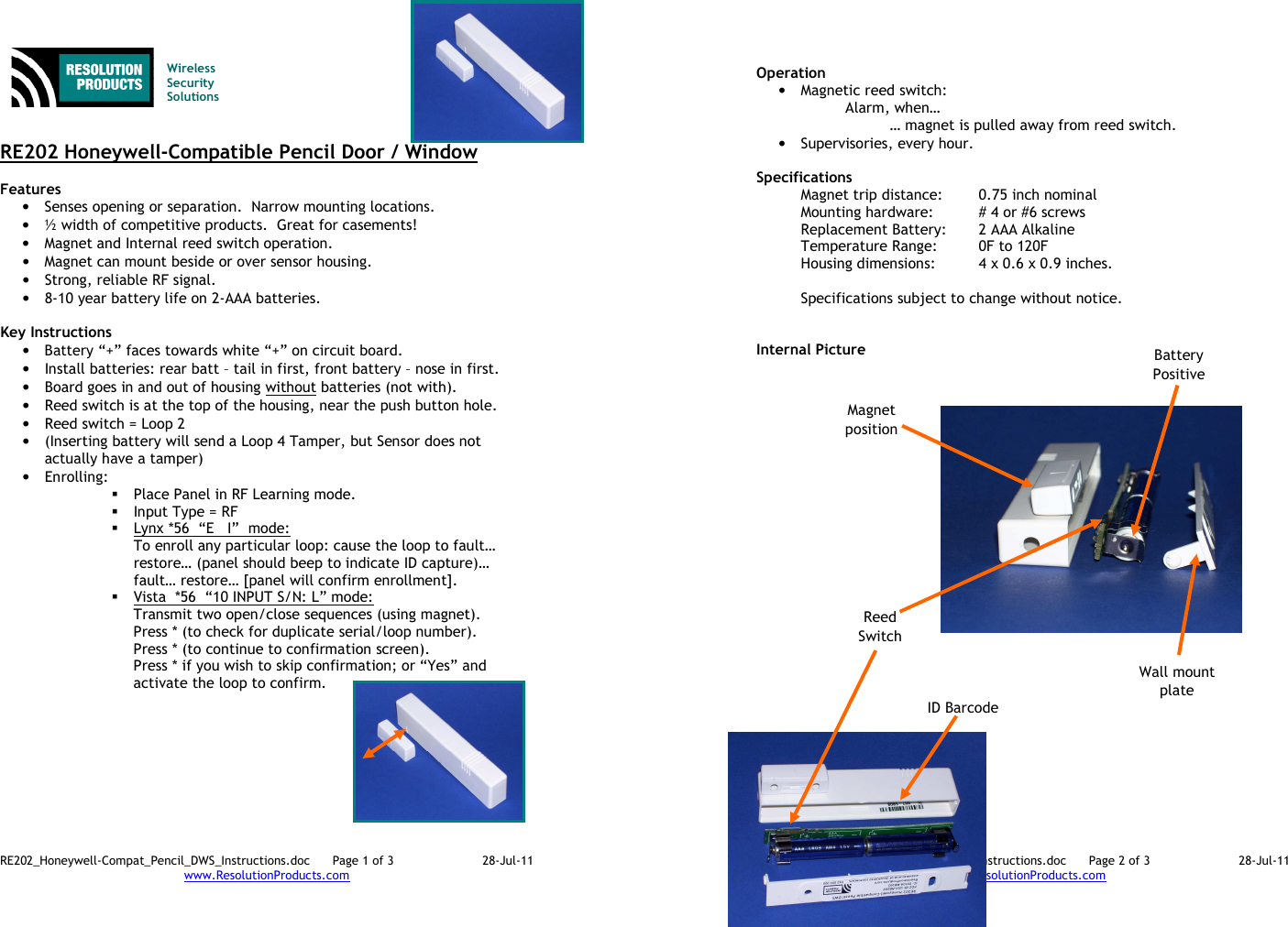 RE202_Honeywell-Compat_Pencil_DWS_Instructions.doc      Page 1 of 3  28-Jul-11 www.ResolutionProducts.com    Wireless  Security  Solutions   RE202 Honeywell-Compatible Pencil Door / Window  Features  • Senses opening or separation.  Narrow mounting locations. • ½ width of competitive products.  Great for casements! • Magnet and Internal reed switch operation. • Magnet can mount beside or over sensor housing.   • Strong, reliable RF signal. • 8-10 year battery life on 2-AAA batteries.  Key Instructions • Battery “+” faces towards white “+” on circuit board.   • Install batteries: rear batt – tail in first, front battery – nose in first. • Board goes in and out of housing without batteries (not with). • Reed switch is at the top of the housing, near the push button hole. • Reed switch = Loop 2 • (Inserting battery will send a Loop 4 Tamper, but Sensor does not actually have a tamper) • Enrolling:    Place Panel in RF Learning mode.  Input Type = RF  Lynx *56  “E   I”  mode:   To enroll any particular loop: cause the loop to fault… restore… (panel should beep to indicate ID capture)… fault… restore… [panel will confirm enrollment].  Vista  *56  “10 INPUT S/N: L” mode: Transmit two open/close sequences (using magnet). Press * (to check for duplicate serial/loop number). Press * (to continue to confirmation screen). Press * if you wish to skip confirmation; or “Yes” and activate the loop to confirm.         RE202_Honeywell-Compat_Pencil_DWS_Instructions.doc      Page 2 of 3  28-Jul-11 www.ResolutionProducts.com   Operation  • Magnetic reed switch: Alarm, when… … magnet is pulled away from reed switch. • Supervisories, every hour.  Specifications   Magnet trip distance:  0.75 inch nominal Mounting hardware:  # 4 or #6 screws Replacement Battery:  2 AAA Alkaline Temperature Range:  0F to 120F Housing dimensions:  4 x 0.6 x 0.9 inches.   Specifications subject to change without notice.   Internal Picture   ID Barcode Wall mount plate Battery Positive Magnet position Reed Switch 