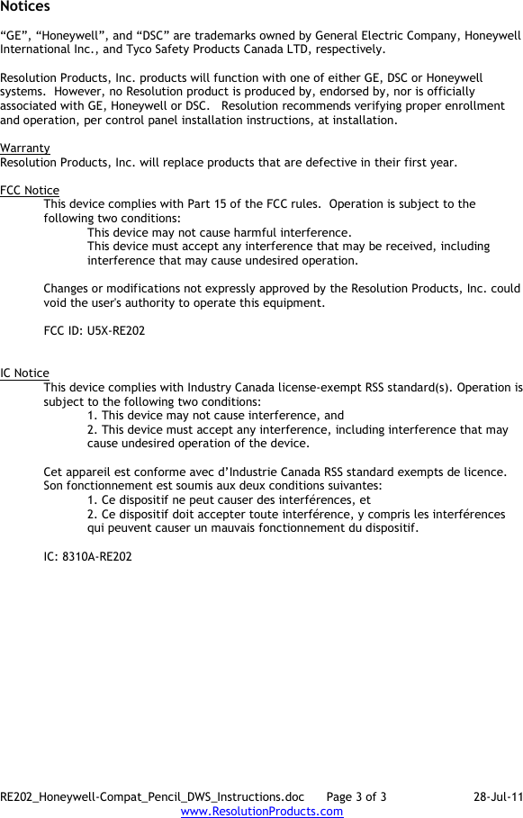 RE202_Honeywell-Compat_Pencil_DWS_Instructions.doc      Page 3 of 3  28-Jul-11 www.ResolutionProducts.com  Notices  “GE”, “Honeywell”, and “DSC” are trademarks owned by General Electric Company, Honeywell International Inc., and Tyco Safety Products Canada LTD, respectively.    Resolution Products, Inc. products will function with one of either GE, DSC or Honeywell systems.  However, no Resolution product is produced by, endorsed by, nor is officially associated with GE, Honeywell or DSC.   Resolution recommends verifying proper enrollment and operation, per control panel installation instructions, at installation.  Warranty Resolution Products, Inc. will replace products that are defective in their first year.  FCC Notice This device complies with Part 15 of the FCC rules.  Operation is subject to the following two conditions: This device may not cause harmful interference. This device must accept any interference that may be received, including interference that may cause undesired operation.   Changes or modifications not expressly approved by the Resolution Products, Inc. could void the user&apos;s authority to operate this equipment.  FCC ID: U5X-RE202   IC Notice This device complies with Industry Canada license-exempt RSS standard(s). Operation is subject to the following two conditions: 1. This device may not cause interference, and  2. This device must accept any interference, including interference that may cause undesired operation of the device.   Cet appareil est conforme avec d’Industrie Canada RSS standard exempts de licence. Son fonctionnement est soumis aux deux conditions suivantes: 1. Ce dispositif ne peut causer des interférences, et 2. Ce dispositif doit accepter toute interférence, y compris les interférences qui peuvent causer un mauvais fonctionnement du dispositif.  IC: 8310A-RE202     