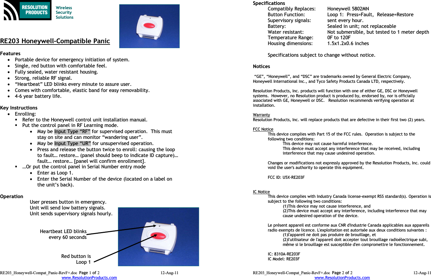 Wireless Security SolutionsRE203 Honeywell-Compatible PanicFeatures •Portable device for emergency initiation of system.•Single, red button with comfortable feel.•Fully sealed, water resistant housing.•Strong, reliable RF signal.•“Heartbeat” LED blinks every minute to assure user.•Comes with comfortable, elastic band for easy removability.•4-6 year battery life.Key Instructions•Enrolling:Refer to the Honeywell control unit installation manual.Put the control panel in RF Learning mode.•May be Input Type “RF” for supervised operation.  This must stay on site and can monitor “wandering user”.•May be Input Type “UR” for unsupervised operation.•Press and release the button twice to enroll: causing the loop to fault… restore… (panel should beep to indicate ID capture)…fault… restore… [panel will confirm enrollment].…Or put the control panel in Serial Number entry mode •Enter as Loop 1.•Enter the Serial Number of the device (located on a label on the unit’s back).Operation User presses button in emergency.Unit will send low battery signals.Unit sends supervisory signals hourly.RE203_Honeywell-Compat_Panic-RevF+.doc Page 1 of 2 12-Aug-11www.ResolutionProducts.comRed button isLoop 1Heartbeat LED blinksevery 60 secondsSpecifications  Compatibly Replaces: Honeywell 5802MNButton Function:  Loop 1:  Press=Fault,  Release=RestoreSupervisory signals: sent every hour.Battery: Sealed in unit; not replaceableWater resistant: Not submersible, but tested to 1 meter depthTemperature Range: 0F to 120FHousing dimensions: 1.5x1.2x0.6 inchesSpecifications subject to change without notice.Notices “GE”, “Honeywell”, and “DSC” are trademarks owned by General Electric Company, Honeywell International Inc., and Tyco Safety Products Canada LTD, respectively.  Resolution Products, Inc. products will function with one of either GE, DSC or Honeywell systems.  However, no Resolution product is produced by, endorsed by, nor is officially associated with GE, Honeywell or DSC.   Resolution recommends verifying operation at installation.WarrantyResolution Products, Inc. will replace products that are defective in their first two (2) years.FCC NoticeThis device complies with Part 15 of the FCC rules.  Operation is subject to the following two conditions:This device may not cause harmful interference.This device must accept any interference that may be received, including interference that may cause undesired operation. Changes or modifications not expressly approved by the Resolution Products, Inc. couldvoid the user&apos;s authority to operate this equipment.FCC ID: U5X-RE203FIC NoticeThis device complies with Industry Canada license-exempt RSS standard(s). Operation issubject to the following two conditions:(1)This device may not cause interference, and(2)This device must accept any interference, including interference that may cause undesired operation of the device.Le présent appareil est conforme aux CNR d&apos;Industrie Canada applicables aux appareilsradio exempts de licence. L&apos;exploitation est autorisée aux deux conditions suivantes :(1)l&apos;appareil ne doit pas produire de brouillage, et(2)l&apos;utilisateur de l&apos;appareil doit accepter tout brouillage radioélectrique subi,même si le brouillage est susceptible d&apos;en compromettre le fonctionnement.IC: 8310A-RE203FIC Model: RE203FRE203_Honeywell-Compat_Panic-RevF+.doc Page 2 of 2 12-Aug-11www.ResolutionProducts.com