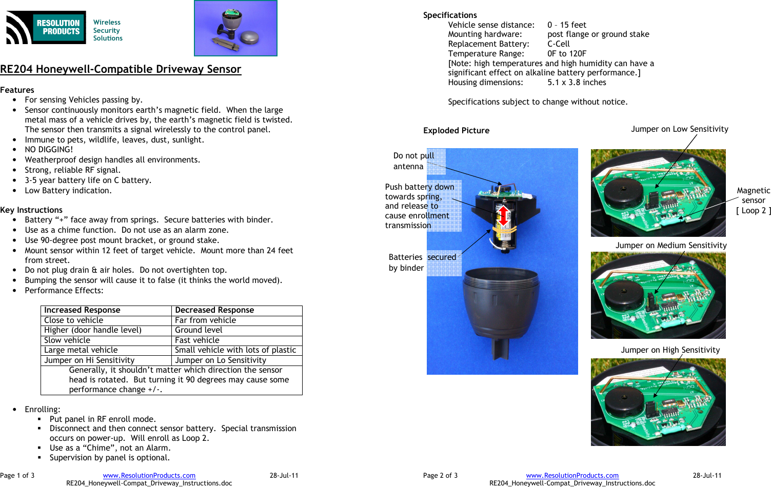 Page 1 of 3  www.ResolutionProducts.com  28-Jul-11   RE204_Honeywell-Compat_Driveway_Instructions.doc   Wireless  Security  Solutions   RE204 Honeywell-Compatible Driveway Sensor  Features  • For sensing Vehicles passing by. • Sensor continuously monitors earth’s magnetic field.  When the large metal mass of a vehicle drives by, the earth’s magnetic field is twisted.  The sensor then transmits a signal wirelessly to the control panel. • Immune to pets, wildlife, leaves, dust, sunlight. • NO DIGGING! • Weatherproof design handles all environments. • Strong, reliable RF signal. • 3-5 year battery life on C battery. • Low Battery indication.  Key Instructions • Battery “+” face away from springs.  Secure batteries with binder. • Use as a chime function.  Do not use as an alarm zone.   • Use 90-degree post mount bracket, or ground stake. • Mount sensor within 12 feet of target vehicle.  Mount more than 24 feet from street.   • Do not plug drain &amp; air holes.  Do not overtighten top. • Bumping the sensor will cause it to false (it thinks the world moved). • Performance Effects:  Increased Response  Decreased Response Close to vehicle  Far from vehicle Higher (door handle level)  Ground level Slow vehicle  Fast vehicle Large metal vehicle  Small vehicle with lots of plastic Jumper on Hi Sensitivity  Jumper on Lo Sensitivity Generally, it shouldn’t matter which direction the sensor head is rotated.  But turning it 90 degrees may cause some performance change +/-.  • Enrolling:    Put panel in RF enroll mode.  Disconnect and then connect sensor battery.  Special transmission occurs on power-up.  Will enroll as Loop 2.  Use as a “Chime”, not an Alarm.  Supervision by panel is optional. Page 2 of 3  www.ResolutionProducts.com  28-Jul-11   RE204_Honeywell-Compat_Driveway_Instructions.doc Specifications   Vehicle sense distance:  0 – 15 feet Mounting hardware:  post flange or ground stake Replacement Battery:  C-Cell Temperature Range:  0F to 120F [Note: high temperatures and high humidity can have a significant effect on alkaline battery performance.] Housing dimensions:  5.1 x 3.8 inches  Specifications subject to change without notice.   Exploded Picture   Batteries  secured by binder Magnetic sensor [ Loop 2 ] Push battery down towards spring, and release to cause enrollment transmission Do not pull antenna Jumper on Low Sensitivity Jumper on Medium Sensitivity Jumper on High Sensitivity 