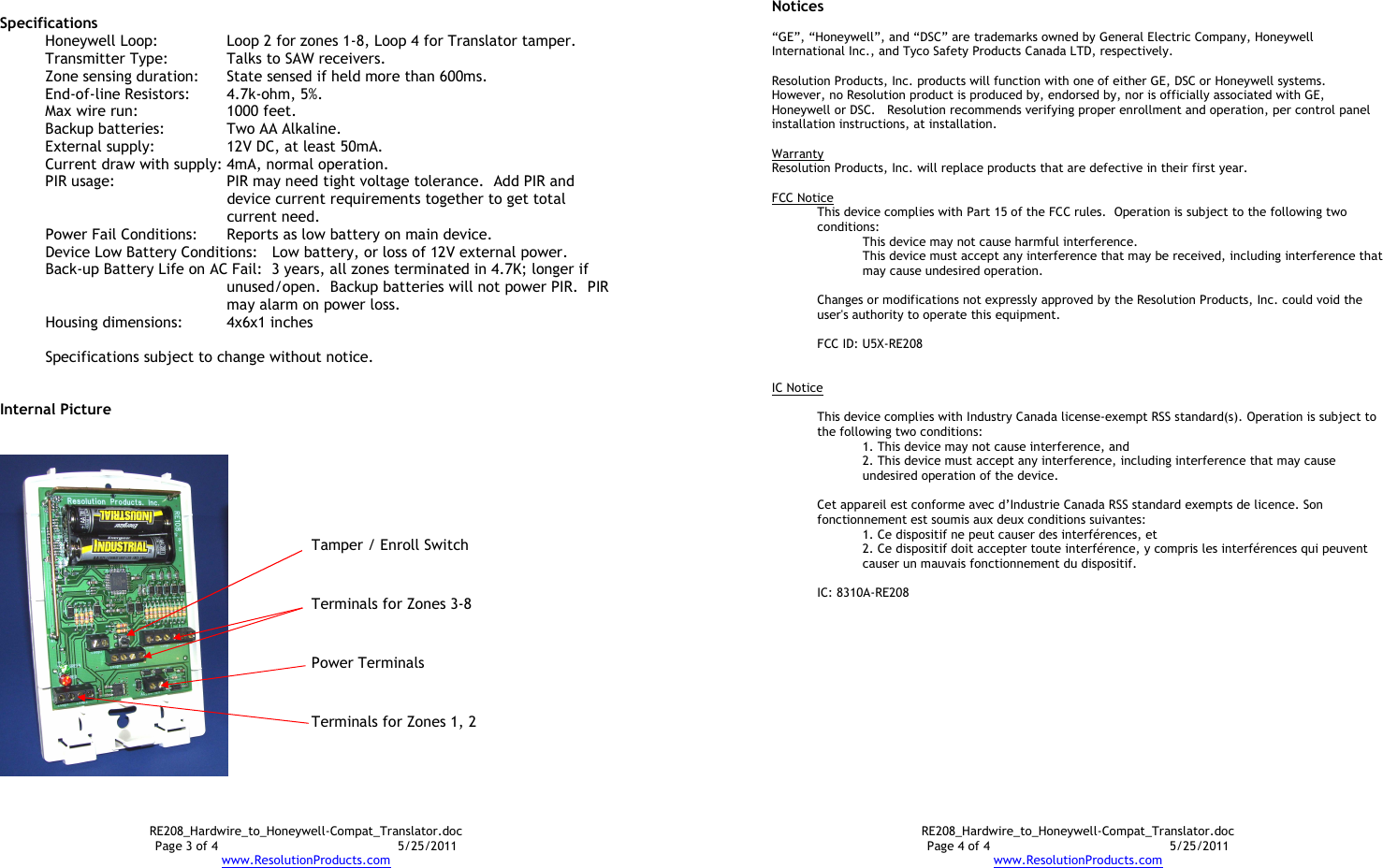 RE208_Hardwire_to_Honeywell-Compat_Translator.doc Page 3 of 4  5/25/2011 www.ResolutionProducts.com  Specifications Honeywell Loop:  Loop 2 for zones 1-8, Loop 4 for Translator tamper. Transmitter Type:  Talks to SAW receivers. Zone sensing duration:    State sensed if held more than 600ms. End-of-line Resistors:  4.7k-ohm, 5%. Max wire run:    1000 feet. Backup batteries:  Two AA Alkaline. External supply:    12V DC, at least 50mA. Current draw with supply: 4mA, normal operation. PIR usage:    PIR may need tight voltage tolerance.  Add PIR and device current requirements together to get total current need.   Power Fail Conditions:  Reports as low battery on main device. Device Low Battery Conditions:  Low battery, or loss of 12V external power. Back-up Battery Life on AC Fail:  3 years, all zones terminated in 4.7K; longer if unused/open.  Backup batteries will not power PIR.  PIR may alarm on power loss. Housing dimensions:  4x6x1 inches  Specifications subject to change without notice.   Internal Picture   Terminals for Zones 1, 2 Terminals for Zones 3-8 Power Terminals Tamper / Enroll Switch RE208_Hardwire_to_Honeywell-Compat_Translator.doc Page 4 of 4  5/25/2011 www.ResolutionProducts.com Notices  “GE”, “Honeywell”, and “DSC” are trademarks owned by General Electric Company, Honeywell International Inc., and Tyco Safety Products Canada LTD, respectively.    Resolution Products, Inc. products will function with one of either GE, DSC or Honeywell systems.  However, no Resolution product is produced by, endorsed by, nor is officially associated with GE, Honeywell or DSC.   Resolution recommends verifying proper enrollment and operation, per control panel installation instructions, at installation.  Warranty Resolution Products, Inc. will replace products that are defective in their first year.  FCC Notice This device complies with Part 15 of the FCC rules.  Operation is subject to the following two conditions: This device may not cause harmful interference. This device must accept any interference that may be received, including interference that may cause undesired operation.   Changes or modifications not expressly approved by the Resolution Products, Inc. could void the user&apos;s authority to operate this equipment.  FCC ID: U5X-RE208   IC Notice  This device complies with Industry Canada license-exempt RSS standard(s). Operation is subject to the following two conditions: 1. This device may not cause interference, and  2. This device must accept any interference, including interference that may cause undesired operation of the device.   Cet appareil est conforme avec d’Industrie Canada RSS standard exempts de licence. Son fonctionnement est soumis aux deux conditions suivantes: 1. Ce dispositif ne peut causer des interférences, et 2. Ce dispositif doit accepter toute interférence, y compris les interférences qui peuvent causer un mauvais fonctionnement du dispositif.  IC: 8310A-RE208     