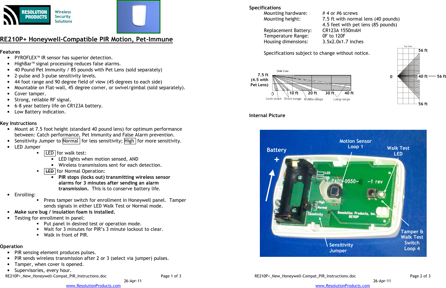 RE210P+_New_Honeywell-Compat_PIR_Instructions.doc  Page 1 of 3  26-Apr-11 www.ResolutionProducts.com    Wireless  Security  Solutions   RE210P+ Honeywell-Compatible PIR Motion, Pet-Immune  Features  • PYROFLEX™ IR sensor has superior detection. • HighBar™ signal processing reduces false alarms. • 40 Pound Pet Immunity / 85 pounds with Pet Lens (sold separately) • 2-pulse and 3-pulse sensitivity levels. • 44 foot range and 90 degree field of view (45 degrees to each side) • Mountable on Flat-wall, 45 degree corner, or swivel/gimbal (sold separately). • Cover tamper. • Strong, reliable RF signal. • 6-8 year battery life on CR123A battery. • Low Battery indication.  Key Instructions • Mount at 7.5 foot height (standard 40 pound lens) for optimum performance between: Catch performance, Pet Immunity and False Alarm prevention. • Sensitivity Jumper to Normal  for less sensitivity; High  for more sensitivity. • LED Jumper   LED  for walk test: • LED lights when motion sensed, AND  • Wireless transmissions sent for each detection.   LED  for Normal Operation:   • PIR stops (locks out) transmitting wireless sensor alarms for 3 minutes after sending an alarm transmission.  This is to conserve battery life. • Enrolling:    Press tamper switch for enrollment in Honeywell panel.  Tamper sends signals in either LED Walk Test or Normal mode. • Make sure bug / insulation foam is installed. • Testing for enrollment in panel:  Put panel in desired test or operation mode.  Wait for 3 minutes for PIR’s 3 minute lockout to clear.  Walk in front of PIR.  Operation  • PIR sensing element produces pulses.   • PIR sends wireless transmission after 2 or 3 (select via jumper) pulses. • Tamper, when cover is opened. • Supervisories, every hour. RE210P+_New_Honeywell-Compat_PIR_Instructions.doc  Page 2 of 3  26-Apr-11 www.ResolutionProducts.com  Specifications   Mounting hardware:  # 4 or #6 screws Mounting height:  7.5 ft with normal lens (40 pounds) 4.5 feet with pet lens (85 pounds) Replacement Battery:  CR123A 1550mAH Temperature Range:  0F to 120F Housing dimensions:  3.5x2.0x1.7 inches  Specifications subject to change without notice.           Internal Picture  Sensitivity Jumper 7.5 ft (4.5 with Pet Lens) 10 ft 20 ft 30 ft 40 ft Battery + Motion Sensor Loop 1 Tamper &amp; Walk Test Switch Loop 4  0 56 ft 56 ft 56 ft 40 ft Walk Test LED 