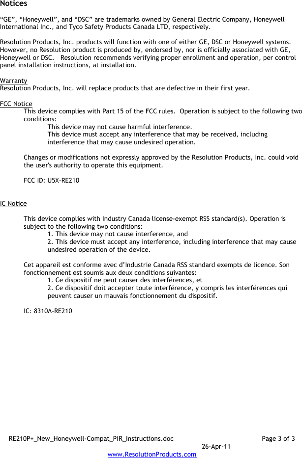 RE210P+_New_Honeywell-Compat_PIR_Instructions.doc  Page 3 of 3  26-Apr-11 www.ResolutionProducts.com  Notices  “GE”, “Honeywell”, and “DSC” are trademarks owned by General Electric Company, Honeywell International Inc., and Tyco Safety Products Canada LTD, respectively.    Resolution Products, Inc. products will function with one of either GE, DSC or Honeywell systems.  However, no Resolution product is produced by, endorsed by, nor is officially associated with GE, Honeywell or DSC.   Resolution recommends verifying proper enrollment and operation, per control panel installation instructions, at installation.  Warranty Resolution Products, Inc. will replace products that are defective in their first year.  FCC Notice This device complies with Part 15 of the FCC rules.  Operation is subject to the following two conditions: This device may not cause harmful interference. This device must accept any interference that may be received, including interference that may cause undesired operation.   Changes or modifications not expressly approved by the Resolution Products, Inc. could void the user&apos;s authority to operate this equipment.  FCC ID: U5X-RE210   IC Notice  This device complies with Industry Canada license-exempt RSS standard(s). Operation is subject to the following two conditions: 1. This device may not cause interference, and  2. This device must accept any interference, including interference that may cause undesired operation of the device.   Cet appareil est conforme avec d’Industrie Canada RSS standard exempts de licence. Son fonctionnement est soumis aux deux conditions suivantes: 1. Ce dispositif ne peut causer des interférences, et 2. Ce dispositif doit accepter toute interférence, y compris les interférences qui peuvent causer un mauvais fonctionnement du dispositif.   IC: 8310A-RE210     