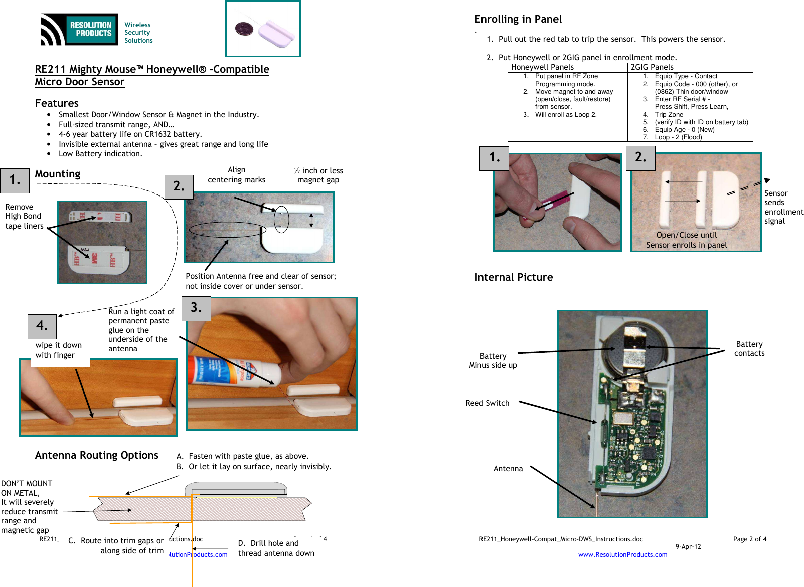 RE211_Honeywell-Compat_Micro-DWS_Instructions.doc  Page 1 of 4  9-Apr-12 www.ResolutionProducts.com     RE211 Mighty Mouse™ Honeywell® -Compatible  Micro Door Sensor  Features  • Smallest Door/Window Sensor &amp; Magnet in the Industry. • Full-sized transmit range, AND… • 4-6 year battery life on CR1632 battery. • Invisible external antenna – gives great range and long life • Low Battery indication.  Mounting                              Antenna Routing Options   Wireless  Security  Solutions Run a light coat of permanent paste glue on the underside of the antenna wipe it down with finger Remove High Bond tape liners Align centering marks Position Antenna free and clear of sensor; not inside cover or under sensor. DON’T MOUNT ON METAL, It will severely reduce transmit range and magnetic gap A.  Fasten with paste glue, as above.   B.  Or let it lay on surface, nearly invisibly. D.  Drill hole and thread antenna down C.  Route into trim gaps or along side of trim 1. 2. ½ inch or less magnet gap 3. 4. RE211_Honeywell-Compat_Micro-DWS_Instructions.doc  Page 2 of 4  9-Apr-12 www.ResolutionProducts.com  Enrolling in Panel . 1. Pull out the red tab to trip the sensor.  This powers the sensor.  2. Put Honeywell or 2GIG panel in enrollment mode. Honeywell Panels  2GIG Panels 1.  Put panel in RF Zone Programming mode. 2.  Move magnet to and away (open/close, fault/restore) from sensor. 3.  Will enroll as Loop 2.  1.  Equip Type - Contact 2.  Equip Code - 000 (other), or (0862) Thin door/window 3.  Enter RF Serial # -  Press Shift, Press Learn, 4.  Trip Zone 5.  (verify ID with ID on battery tab) 6.  Equip Age - 0 (New) 7.  Loop - 2 (Flood)               Internal Picture Open/Close until  Sensor enrolls in panel Sensor  sends enrollment signal  Battery Minus side up  Reed Switch  Antenna  Battery contacts  1.  2. 