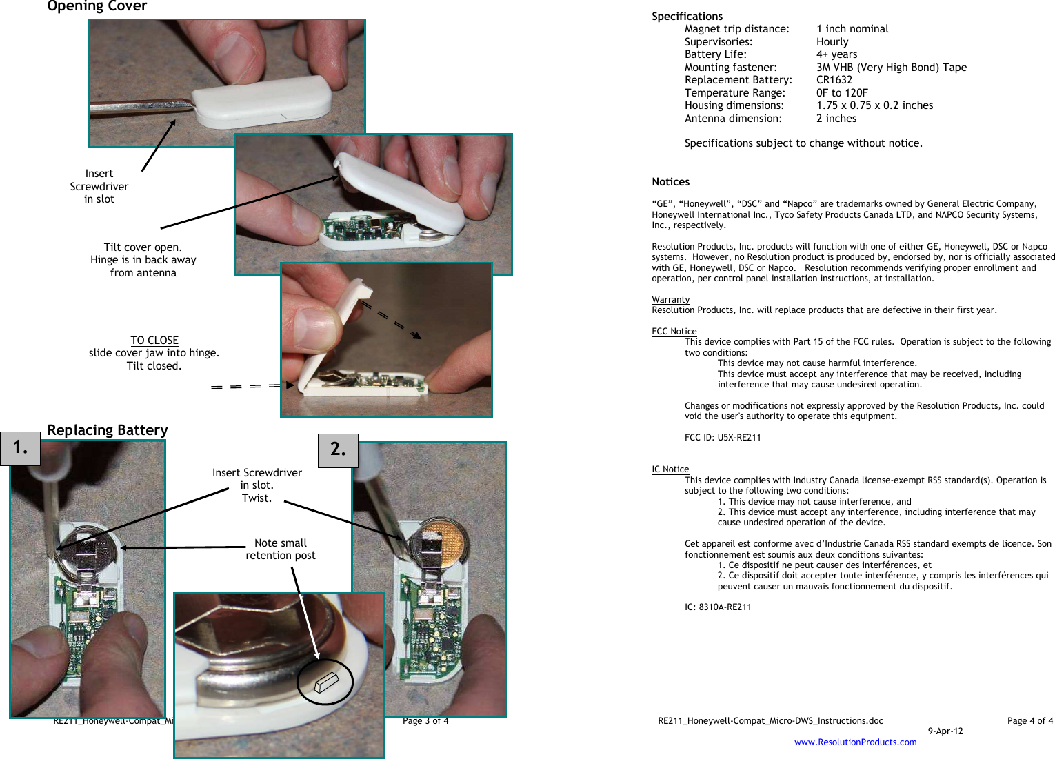 RE211_Honeywell-Compat_Micro-DWS_Instructions.doc  Page 3 of 4  9-Apr-12 www.ResolutionProducts.com  Opening Cover                                 Replacing Battery                     TO CLOSE slide cover jaw into hinge. Tilt closed.  Insert Screwdriver in slot  Tilt cover open. Hinge is in back away from antenna  Insert Screwdriver in slot. Twist.  Note small retention post  1. 2. RE211_Honeywell-Compat_Micro-DWS_Instructions.doc  Page 4 of 4  9-Apr-12 www.ResolutionProducts.com   Specifications   Magnet trip distance:  1 inch nominal Supervisories:  Hourly Battery Life:  4+ years Mounting fastener:  3M VHB (Very High Bond) Tape Replacement Battery:  CR1632 Temperature Range:  0F to 120F Housing dimensions:  1.75 x 0.75 x 0.2 inches Antenna dimension:   2 inches  Specifications subject to change without notice.   Notices  “GE”, “Honeywell”, “DSC” and “Napco” are trademarks owned by General Electric Company, Honeywell International Inc., Tyco Safety Products Canada LTD, and NAPCO Security Systems, Inc., respectively.    Resolution Products, Inc. products will function with one of either GE, Honeywell, DSC or Napco systems.  However, no Resolution product is produced by, endorsed by, nor is officially associated with GE, Honeywell, DSC or Napco.   Resolution recommends verifying proper enrollment and operation, per control panel installation instructions, at installation.  Warranty Resolution Products, Inc. will replace products that are defective in their first year.  FCC Notice This device complies with Part 15 of the FCC rules.  Operation is subject to the following two conditions: This device may not cause harmful interference. This device must accept any interference that may be received, including interference that may cause undesired operation.   Changes or modifications not expressly approved by the Resolution Products, Inc. could void the user&apos;s authority to operate this equipment.  FCC ID: U5X-RE211   IC Notice This device complies with Industry Canada license-exempt RSS standard(s). Operation is subject to the following two conditions: 1. This device may not cause interference, and  2. This device must accept any interference, including interference that may cause undesired operation of the device.   Cet appareil est conforme avec d’Industrie Canada RSS standard exempts de licence. Son fonctionnement est soumis aux deux conditions suivantes: 1. Ce dispositif ne peut causer des interférences, et 2. Ce dispositif doit accepter toute interférence, y compris les interférences qui peuvent causer un mauvais fonctionnement du dispositif.   IC: 8310A-RE211     
