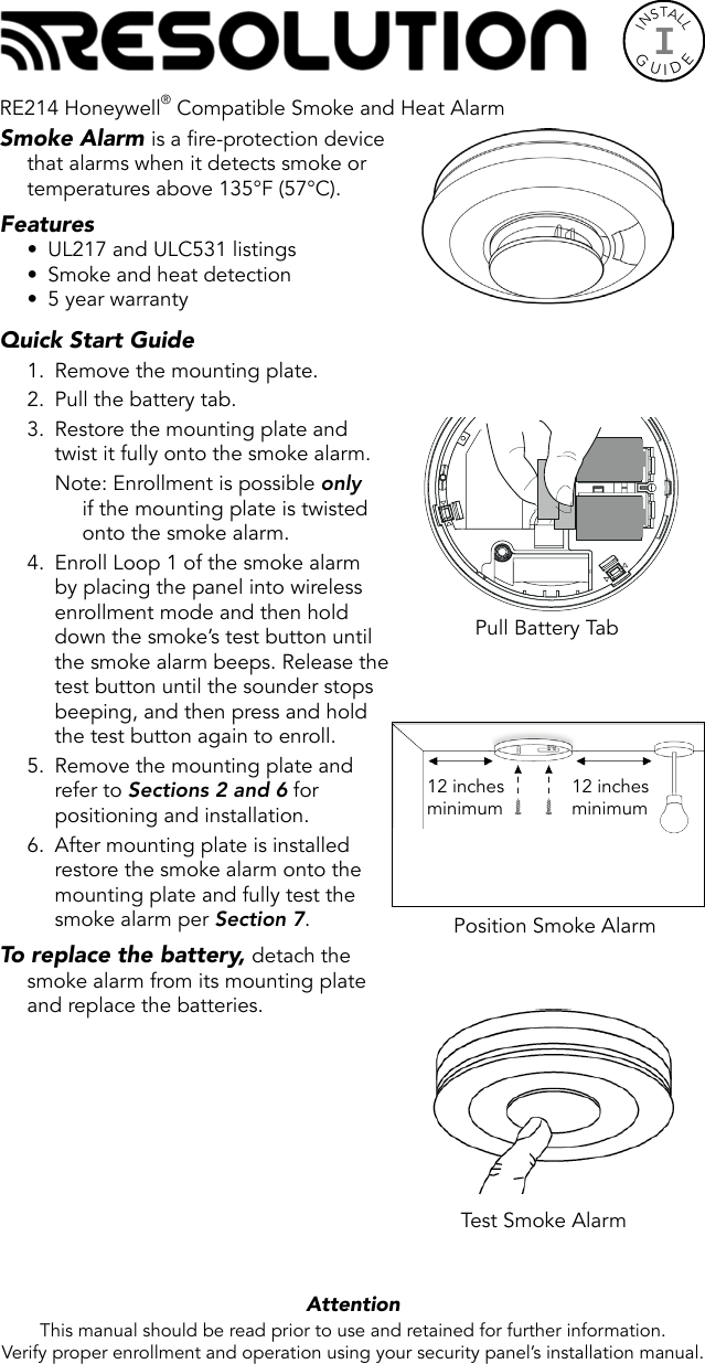 INSTALLGUIDEISmoke Alarm is a fire-protection device that alarms when it detects smoke or temperatures above 135°F (57°C).Features•  UL217 and ULC531 listings•  Smoke and heat detection•  5 year warrantyQuick Start Guide 1.  Remove the mounting plate.2.  Pull the battery tab.3.  Restore the mounting plate and twist it fully onto the smoke alarm.Note: Enrollment is possible only if the mounting plate is twisted onto the smoke alarm.4.  Enroll Loop 1 of the smoke alarm by placing the panel into wireless enrollment mode and then hold down the smoke’s test button until the smoke alarm beeps. Release the test button until the sounder stops beeping, and then press and hold the test button again to enroll.5.  Remove the mounting plate and refer to Sections 2 and 6 for positioning and installation.6.  After mounting plate is installed restore the smoke alarm onto the mounting plate and fully test the smoke alarm per Section 7. To replace the battery, detach the smoke alarm from its mounting plate and replace the batteries.  Attention  This manual should be read prior to use and retained for further information.Verify proper enrollment and operation using your security panel’s installation manual.Test Smoke AlarmPull Battery TabPosition Smoke Alarm12 inchesminimum12 inchesminimumRE214 Honeywell® Compatible Smoke and Heat Alarm