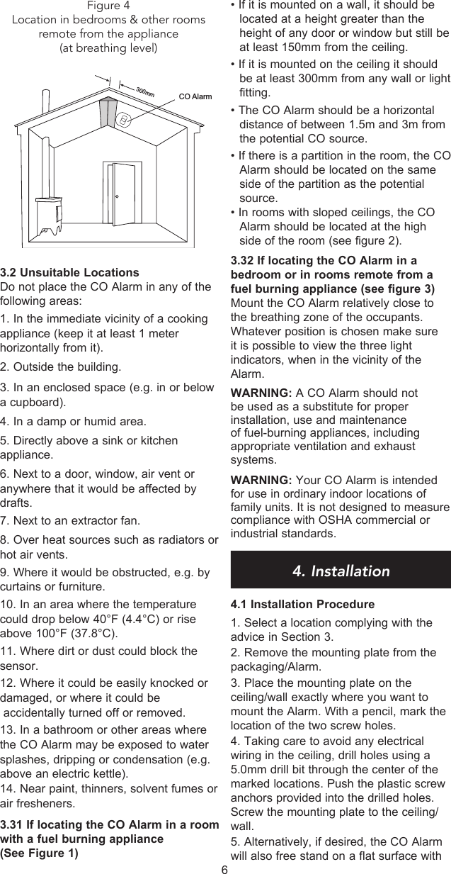 3.2 Unsuitable LocationsDo not place the CO Alarm in any of the following areas:1. In the immediate vicinity of a cooking appliance (keep it at least 1 meter horizontally from it).2. Outside the building.3. In an enclosed space (e.g. in or below a cupboard).4. In a damp or humid area.5. Directly above a sink or kitchen appliance.6. Next to a door, window, air vent or anywhere that it would be affected by drafts.7. Next to an extractor fan.8. Over heat sources such as radiators or hot air vents.9. Where it would be obstructed, e.g. by curtains or furniture.10. In an area where the temperature could drop below 40°F (4.4°C) or rise above 100°F (37.8°C).11. Where dirt or dust could block the sensor.12. Where it could be easily knocked or damaged, or where it could be     accidentally turned off or removed.13. In a bathroom or other areas where the CO Alarm may be exposed to water splashes, dripping or condensation (e.g. above an electric kettle).14. Near paint, thinners, solvent fumes or    air fresheners.   3.31 If locating the CO Alarm in a room with a fuel burning appliance (See Figure 1) • If it is mounted on a wall, it should be located at a height greater than the height of any door or window but still be at least 150mm from the ceiling.  • If it is mounted on the ceiling it should be at least 300mm from any wall or light fitting.• The CO Alarm should be a horizontal distance of between 1.5m and 3m from the potential CO source.• If there is a partition in the room, the CO Alarm should be located on the same side of the partition as the potential source.• In rooms with sloped ceilings, the CO Alarm should be located at the high side of the room (see figure 2).3.32 If locating the CO Alarm in a bedroom or in rooms remote from a fuel burning appliance (see figure 3)Mount the CO Alarm relatively close to the breathing zone of the occupants. Whatever position is chosen make sure it is possible to view the three light indicators, when in the vicinity of the Alarm.WARNING: A CO Alarm should not be used as a substitute for proper installation, use and maintenance of fuel-burning appliances, including appropriate ventilation and exhaust systems.WARNING: Your CO Alarm is intended for use in ordinary indoor locations of family units. It is not designed to measure compliance with OSHA commercial or industrial standards.4. Installation4.1 Installation Procedure1. Select a location complying with the advice in Section 3.2. Remove the mounting plate from the packaging/Alarm.3. Place the mounting plate on the ceiling/wall exactly where you want to mount the Alarm. With a pencil, mark the location of the two screw holes.4. Taking care to avoid any electrical wiring in the ceiling, drill holes using a 5.0mm drill bit through the center of the marked locations. Push the plastic screw anchors provided into the drilled holes. Screw the mounting plate to the ceiling/wall. 5. Alternatively, if desired, the CO Alarm will also free stand on a flat surface with 6300mmCO AlarmFigure 4Location in bedrooms &amp; other rooms remote from the appliance (at breathing level)