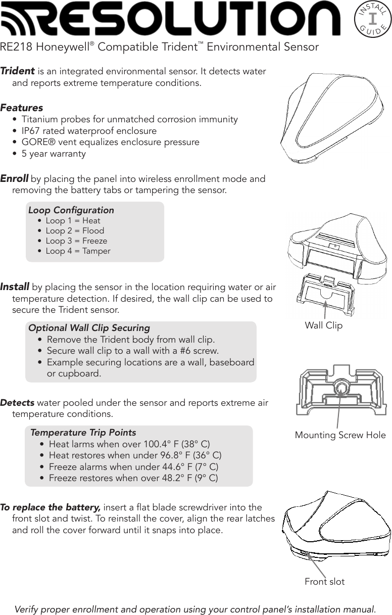 RE218 Honeywell® Compatible Trident™ Environmental SensorTrident is an integrated environmental sensor. It detects water and reports extreme temperature conditions. Features•  Titanium probes for unmatched corrosion immunity •  IP67 rated waterproof enclosure•  GORE® vent equalizes enclosure pressure•  5 year warrantyEnroll by placing the panel into wireless enrollment mode and removing the battery tabs or tampering the sensor.Loop Conguration•  Loop 1 = Heat•  Loop 2 = Flood•  Loop 3 = Freeze•  Loop 4 = TamperInstall by placing the sensor in the location requiring water or air temperature detection. If desired, the wall clip can be used to secure the Trident sensor.Optional Wall Clip Securing•  Remove the Trident body from wall clip.•  Secure wall clip to a surface with a #6 mounting screw. •  Example securing locations: wall, baseboard or Optional Wall Clip Securing•  Remove the Trident body from wall clip.•  Secure wall clip to a wall with a #6 screw. •  Example securing locations are a wall, baseboard or cupboard.Detects water pooled under the sensor and reports extreme air temperature conditions.Temperature Trip Points•  Heat larms when over 100.4° F (38° C)•  Heat restores when under 96.8° F (36° C)•  Freeze alarms when under 44.6° F (7° C)•  Freeze restores when over 48.2° F (9° C)To replace the battery, insert a at blade screwdriver into the front slot and twist. To reinstall the cover, align the rear latches and roll the cover forward until it snaps into place.INSTALLGUIDEIMounting Screw HoleFront slotWall ClipVerify proper enrollment and operation using your control panel’s installation manual.