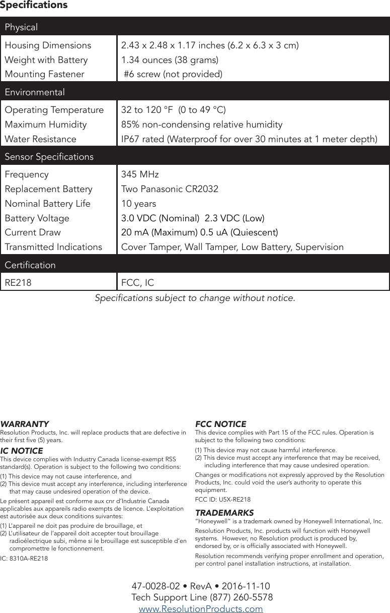 47-0028-02 • RevA • 2016-11-10 Tech Support Line (877) 260-5578www.ResolutionProducts.comSpecicationsSpecications subject to change without notice. WARRANTYResolution Products, Inc. will replace products that are defective in their rst ve (5) years.IC NOTICEThis device complies with Industry Canada license-exempt RSS standard(s). Operation is subject to the following two conditions:(1) This device may not cause interference, and(2) This device must accept any interference, including interference that may cause undesired operation of the device.Le présent appareil est conforme aux cnr d’Industrie Canada applicables aux appareils radio exempts de licence. L’exploitation est autorisée aux deux conditions suivantes:(1) L’appareil ne doit pas produire de brouillage, et(2) L’utilisateur de l’appareil doit accepter tout brouillage radioélectrique subi, même si le brouillage est susceptible d’en compromettre le fonctionnement.IC: 8310A-RE218FCC NOTICEThis device complies with Part 15 of the FCC rules. Operation is subject to the following two conditions:(1) This device may not cause harmful interference.(2) This device must accept any interference that may be received, including interference that may cause undesired operation.Changes or modications not expressly approved by the Resolution Products, Inc. could void the user’s authority to operate this equipment.FCC ID: U5X-RE218TRADEMARKS“Honeywell” is a trademark owned by Honeywell International, Inc.Resolution Products, Inc. products will function with Honeywell systems.  However, no Resolution product is produced by,    endorsed by, or is ofcially associated with Honeywell. Resolution recommends verifying proper enrollment and operation, per control panel installation instructions, at installation.Physical Housing DimensionsWeight with BatteryMounting Fastener2.43 x 2.48 x 1.17 inches (6.2 x 6.3 x 3 cm)1.34 ounces (38 grams) #6 screw (not provided)EnvironmentalOperating Temperature Maximum HumidityWater Resistance32 to 120 °F  (0 to 49 °C)85% non-condensing relative humidityIP67 rated (Waterproof for over 30 minutes at 1 meter depth)Sensor SpecicationsFrequencyReplacement BatteryNominal Battery LifeBattery VoltageCurrent DrawTransmitted Indications345 MHzTwo Panasonic CR203210 years3.0 VDC (Nominal)  2.3 VDC (Low)20 mA (Maximum) 0.5 uA (Quiescent)Cover Tamper, Wall Tamper, Low Battery, SupervisionCerticationRE218 FCC, IC