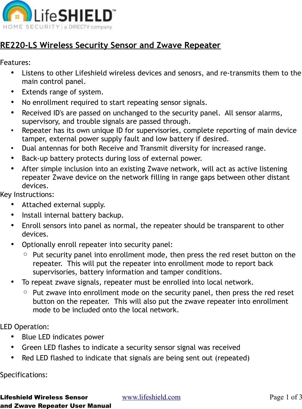 RE220-LS Wireless Security Sensor and Zwave RepeaterFeatures:•Listens to other Lifeshield wireless devices and senosrs, and re-transmits them to themain control panel.•Extends range of system.•No enrollment required to start repeating sensor signals.•Received ID&apos;s are passed on unchanged to the security panel.  All sensor alarms, supervisory, and trouble signals are passed through.•Repeater has its own unique ID for supervisories, complete reporting of main device tamper, external power supply fault and low battery if desired.•Dual antennas for both Receive and Transmit diversity for increased range.•Back-up battery protects during loss of external power.•After simple inclusion into an existing Zwave network, will act as active listening repeater Zwave device on the network filling in range gaps between other distant devices.Key Instructions:•Attached external supply.•Install internal battery backup.•Enroll sensors into panel as normal, the repeater should be transparent to other devices.•Optionally enroll repeater into security panel:◦Put security panel into enrollment mode, then press the red reset button on the repeater.  This will put the repeater into enrollment mode to report back supervisories, battery information and tamper conditions.•To repeat zwave signals, repeater must be enrolled into local network.◦Put zwave into enrollment mode on the security panel, then press the red reset button on the repeater.  This will also put the zwave repeater into enrollment mode to be included onto the local network.LED Operation:•Blue LED indicates power•Green LED flashes to indicate a security sensor signal was received•Red LED flashed to indicate that signals are being sent out (repeated)Specifications:Lifeshield Wireless Sensor www.lifeshield.com Page 1 of 3and Zwave Repeater User Manual