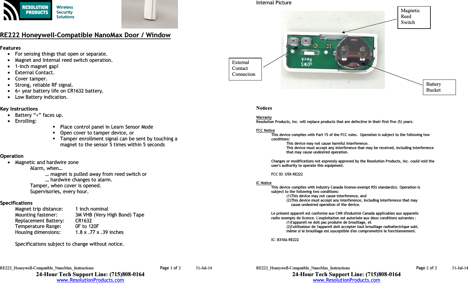 RE222_Honeywell-Compatible_NanoMax_Instructions  Page 1 of 2 31-Jul-14 24-Hour Tech Support Line: (715)808-0164 www.ResolutionProducts.com    Wireless  Security  Solutions   RE222 Honeywell-Compatible NanoMax Door / Window  Features  • For sensing things that open or separate. • Magnet and Internal reed switch operation. • 1-inch magnet gap! • External Contact. • Cover tamper. • Strong, reliable RF signal. • 6+ year battery life on CR1632 battery. • Low Battery indication.  Key Instructions • Battery “+” faces up. • Enrolling:   Place control panel in Learn Sensor Mode  Open cover to tamper device, or  Tamper enrollment signal can be sent by touching a magnet to the sensor 5 times within 5 seconds  Operation  • Magnetic and hardwire zone  Alarm, when… … magnet is pulled away from reed switch or … hardwire changes to alarm. Tamper, when cover is opened. Supervisories, every hour.  Specifications Magnet trip distance:  1 inch nominal Mounting fastener:  3M VHB (Very High Bond) Tape Replacement Battery:  CR1632 Temperature Range:  0F to 120F Housing dimensions:  1.8 x .77 x .39 inches  Specifications subject to change without notice.   RE222_Honeywell-Compatible_NanoMax_Instructions  Page 2 of 2 31-Jul-14 24-Hour Tech Support Line: (715)808-0164 www.ResolutionProducts.com  Internal Picture                  Notices  Warranty Resolution Products, Inc. will replace products that are defective in their first five (5) years.  FCC Notice This device complies with Part 15 of the FCC rules.  Operation is subject to the following two conditions: This device may not cause harmful interference. This device must accept any interference that may be received, including interference that may cause undesired operation.   Changes or modifications not expressly approved by the Resolution Products, Inc. could void the user&apos;s authority to operate this equipment.  FCC ID: U5X-RE222  IC Notice This device complies with Industry Canada license-exempt RSS standard(s). Operation is subject to the following two conditions:    (1)This device may not cause interference, and    (2)This device must accept any interference, including interference that may           cause undesired operation of the device.  Le présent appareil est conforme aux CNR d&apos;Industrie Canada applicables aux appareils radio exempts de licence. L&apos;exploitation est autorisée aux deux conditions suivantes :    (1)l&apos;appareil ne doit pas produire de brouillage, et    (2)l&apos;utilisateur de l&apos;appareil doit accepter tout brouillage radioélectrique subi,    même si le brouillage est susceptible d&apos;en compromettre le fonctionnement.   IC: 8310A-RE222 External  Contact  Connection Magnetic Reed  Switch Battery  Bucket 