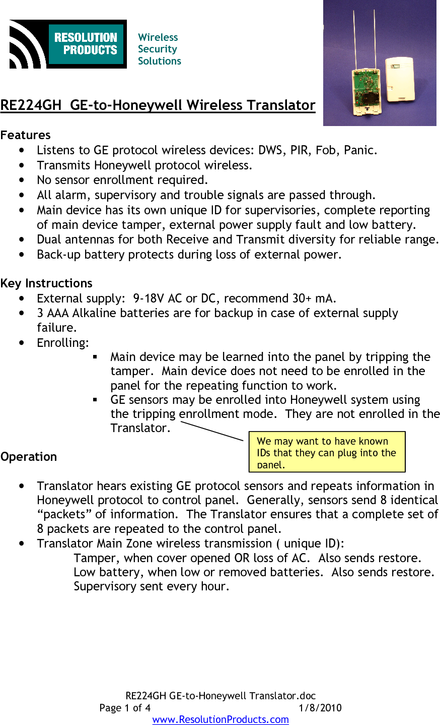 RE224GH GE-to-Honeywell Translator.doc Page 1 of 4  1/8/2010 www.ResolutionProducts.com   Wireless  Security  Solutions   RE224GH  GE-to-Honeywell Wireless Translator  Features • Listens to GE protocol wireless devices: DWS, PIR, Fob, Panic. • Transmits Honeywell protocol wireless. • No sensor enrollment required.   • All alarm, supervisory and trouble signals are passed through. • Main device has its own unique ID for supervisories, complete reporting of main device tamper, external power supply fault and low battery. • Dual antennas for both Receive and Transmit diversity for reliable range. • Back-up battery protects during loss of external power.  Key Instructions • External supply:  9-18V AC or DC, recommend 30+ mA. • 3 AAA Alkaline batteries are for backup in case of external supply failure.  • Enrolling:  Main device may be learned into the panel by tripping the tamper.  Main device does not need to be enrolled in the panel for the repeating function to work.    GE sensors may be enrolled into Honeywell system using the tripping enrollment mode.  They are not enrolled in the Translator.  Operation  • Translator hears existing GE protocol sensors and repeats information in Honeywell protocol to control panel.  Generally, sensors send 8 identical “packets” of information.  The Translator ensures that a complete set of 8 packets are repeated to the control panel. • Translator Main Zone wireless transmission ( unique ID): Tamper, when cover opened OR loss of AC.  Also sends restore. Low battery, when low or removed batteries.  Also sends restore. Supervisory sent every hour. We may want to have known IDs that they can plug into the panel. 