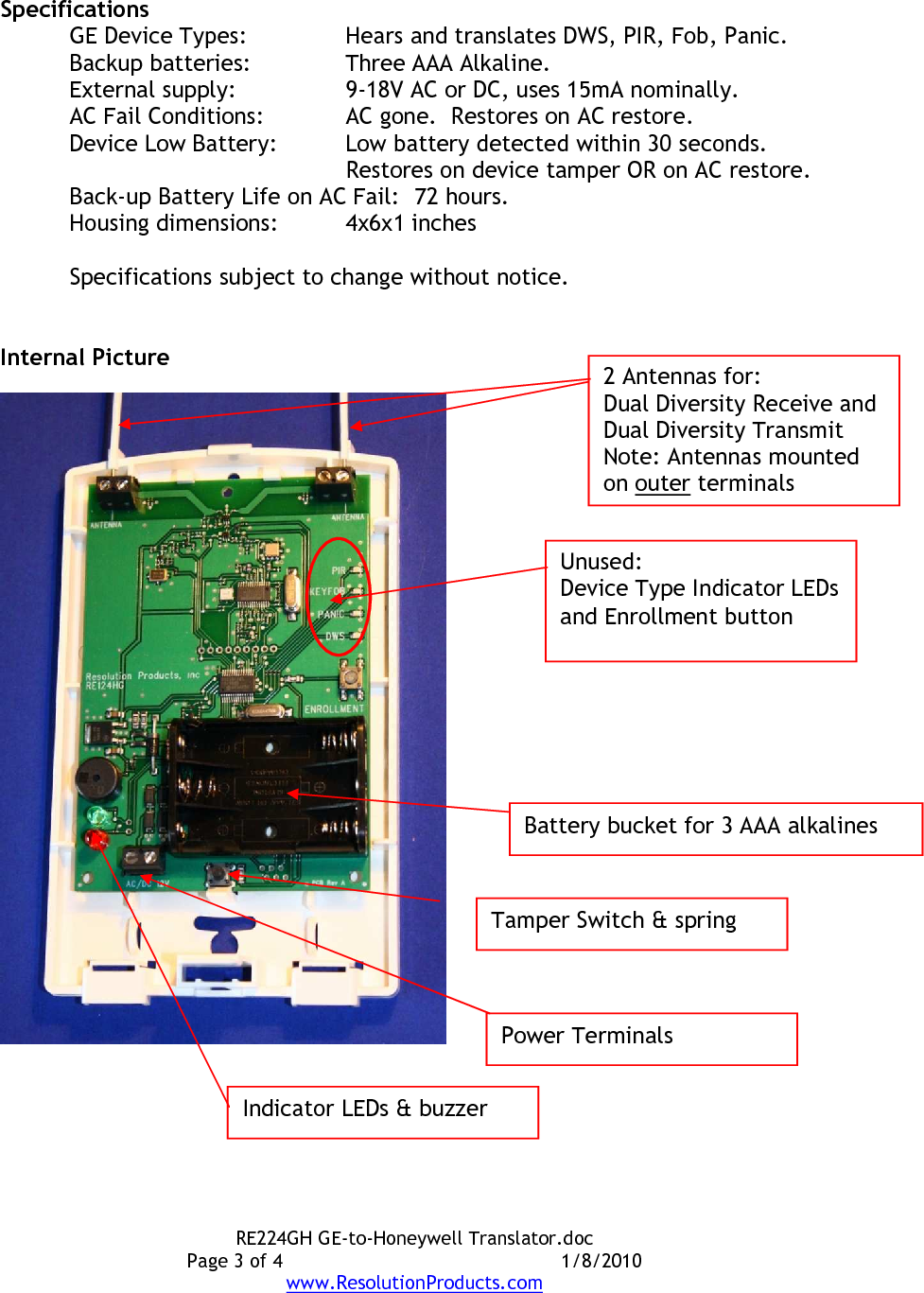 RE224GH GE-to-Honeywell Translator.doc Page 3 of 4  1/8/2010 www.ResolutionProducts.com  Specifications GE Device Types:  Hears and translates DWS, PIR, Fob, Panic. Backup batteries:  Three AAA Alkaline. External supply:    9-18V AC or DC, uses 15mA nominally. AC Fail Conditions:  AC gone.  Restores on AC restore. Device Low Battery:  Low battery detected within 30 seconds.   Restores on device tamper OR on AC restore. Back-up Battery Life on AC Fail:   72 hours. Housing dimensions:  4x6x1 inches  Specifications subject to change without notice.   Internal Picture   Power Terminals Tamper Switch &amp; spring Unused: Device Type Indicator LEDs and Enrollment button Battery bucket for 3 AAA alkalines Indicator LEDs &amp; buzzer 2 Antennas for: Dual Diversity Receive and  Dual Diversity Transmit Note: Antennas mounted on outer terminals 