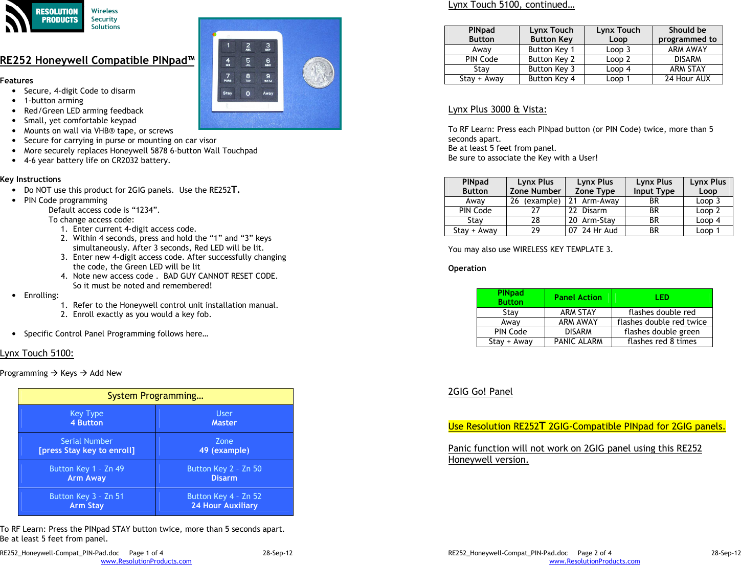 RE252_Honeywell-Compat_PIN-Pad.doc  Page 1 of 4  28-Sep-12 www.ResolutionProducts.com    Wireless  Security  Solutions   RE252 Honeywell Compatible PINpad™  Features  • Secure, 4-digit Code to disarm • 1-button arming • Red/Green LED arming feedback • Small, yet comfortable keypad • Mounts on wall via VHB® tape, or screws • Secure for carrying in purse or mounting on car visor • More securely replaces Honeywell 5878 6-button Wall Touchpad • 4-6 year battery life on CR2032 battery.  Key Instructions • Do NOT use this product for 2GIG panels.  Use the RE252T. • PIN Code programming Default access code is “1234”.  To change access code: 1. Enter current 4-digit access code. 2. Within 4 seconds, press and hold the “1” and “3” keys simultaneously. After 3 seconds, Red LED will be lit. 3. Enter new 4-digit access code. After successfully changing the code, the Green LED will be lit 4. Note new access code .  BAD GUY CANNOT RESET CODE. So it must be noted and remembered! • Enrolling:   1. Refer to the Honeywell control unit installation manual. 2. Enroll exactly as you would a key fob.  • Specific Control Panel Programming follows here…  Lynx Touch 5100:  Programming  Keys  Add New  System Programming… Key Type 4 Button User Master Serial Number [press Stay key to enroll] Zone 49 (example) Button Key 1 – Zn 49 Arm Away Button Key 2 – Zn 50 Disarm Button Key 3 – Zn 51 Arm Stay Button Key 4 – Zn 52 24 Hour Auxiliary  To RF Learn: Press the PINpad STAY button twice, more than 5 seconds apart.   Be at least 5 feet from panel. RE252_Honeywell-Compat_PIN-Pad.doc  Page 2 of 4  28-Sep-12 www.ResolutionProducts.com  Lynx Touch 5100, continued…    Lynx Plus 3000 &amp; Vista:  To RF Learn: Press each PINpad button (or PIN Code) twice, more than 5 seconds apart.   Be at least 5 feet from panel. Be sure to associate the Key with a User!   You may also use WIRELESS KEY TEMPLATE 3.  Operation              2GIG Go! Panel   Use Resolution RE252T 2GIG-Compatible PINpad for 2GIG panels.  Panic function will not work on 2GIG panel using this RE252 Honeywell version. PINpad Button Lynx Touch Button Key Lynx Touch  Loop Should be programmed to Away  Button Key 1  Loop 3  ARM AWAY PIN Code  Button Key 2  Loop 2  DISARM Stay  Button Key 3  Loop 4  ARM STAY Stay + Away  Button Key 4  Loop 1  24 Hour AUX PINpad Button Lynx Plus Zone Number Lynx Plus  Zone Type Lynx Plus  Input Type Lynx Plus  Loop Away  26  (example) 21  Arm-Away  BR  Loop 3 PIN Code  27  22  Disarm  BR  Loop 2 Stay  28  20  Arm-Stay  BR  Loop 4 Stay + Away  29  07  24 Hr Aud  BR  Loop 1 PINpad Button  Panel Action  LED Stay  ARM STAY  flashes double red Away  ARM AWAY  flashes double red twice PIN Code  DISARM  flashes double green Stay + Away  PANIC ALARM  flashes red 8 times 