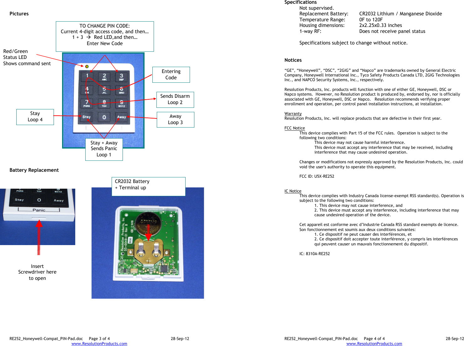 RE252_Honeywell-Compat_PIN-Pad.doc  Page 3 of 4  28-Sep-12 www.ResolutionProducts.com     Pictures                           Battery Replacement CR2032 Battery + Terminal up Insert Screwdriver here to open Stay + Away Sends Panic Loop 1 Entering Code Sends Disarm Loop 2 Away Loop 3 Stay Loop 4 TO CHANGE PIN CODE: Current 4-digit access code, and then… 1 + 3    Red LED,and then… Enter New Code Red/Green  Status LED Shows command sent RE252_Honeywell-Compat_PIN-Pad.doc  Page 4 of 4  28-Sep-12 www.ResolutionProducts.com  Specifications   Not supervised. Replacement Battery:  CR2032 Lithium / Manganese Dioxide Temperature Range:  0F to 120F Housing dimensions:  2x2.25x0.33 inches 1-way RF:      Does not receive panel status  Specifications subject to change without notice.   Notices  “GE”, “Honeywell”, “DSC”, “2GIG” and “Napco” are trademarks owned by General Electric Company, Honeywell International Inc., Tyco Safety Products Canada LTD, 2GIG Technologies Inc., and NAPCO Security Systems, Inc., respectively.    Resolution Products, Inc. products will function with one of either GE, Honeywell, DSC or Napco systems.  However, no Resolution product is produced by, endorsed by, nor is officially associated with GE, Honeywell, DSC or Napco.   Resolution recommends verifying proper enrollment and operation, per control panel installation instructions, at installation.  Warranty Resolution Products, Inc. will replace products that are defective in their first year.  FCC Notice This device complies with Part 15 of the FCC rules.  Operation is subject to the following two conditions: This device may not cause harmful interference. This device must accept any interference that may be received, including interference that may cause undesired operation.   Changes or modifications not expressly approved by the Resolution Products, Inc. could void the user&apos;s authority to operate this equipment.  FCC ID: U5X-RE252   IC Notice This device complies with Industry Canada license-exempt RSS standard(s). Operation is subject to the following two conditions: 1. This device may not cause interference, and  2. This device must accept any interference, including interference that may cause undesired operation of the device.   Cet appareil est conforme avec d’Industrie Canada RSS standard exempts de licence. Son fonctionnement est soumis aux deux conditions suivantes: 1. Ce dispositif ne peut causer des interférences, et 2. Ce dispositif doit accepter toute interférence, y compris les interférences qui peuvent causer un mauvais fonctionnement du dispositif.   IC: 8310A-RE252     