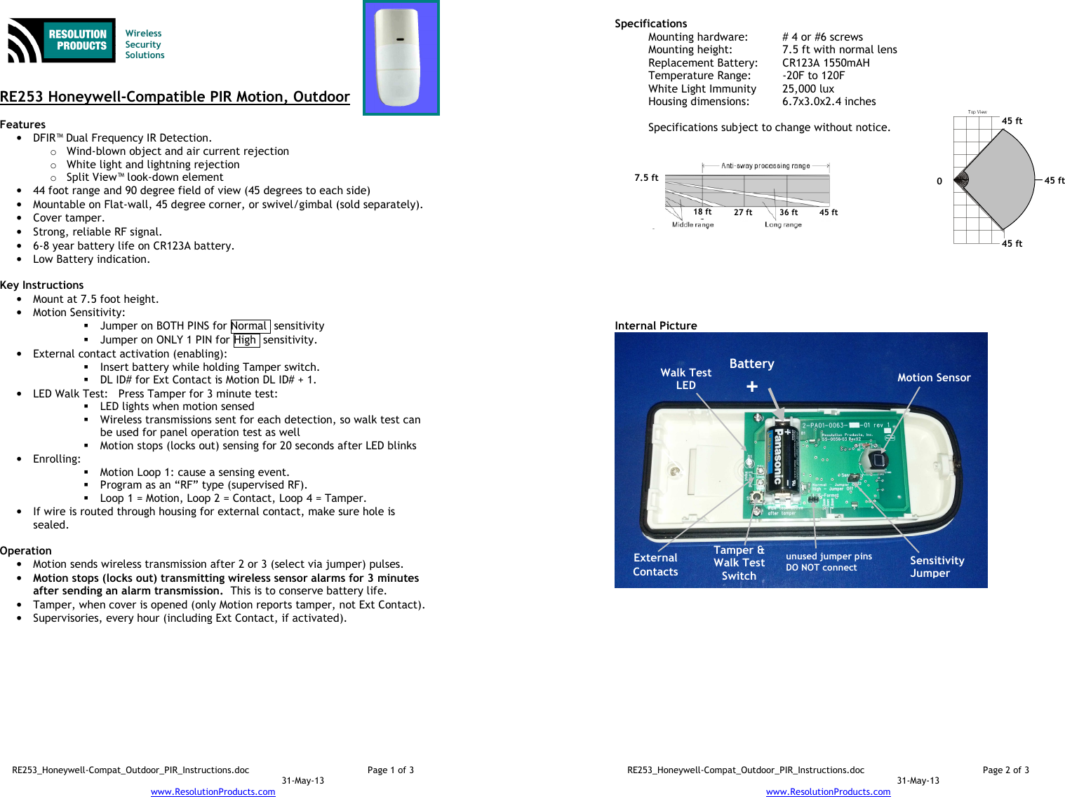 RE253_Honeywell-Compat_Outdoor_PIR_Instructions.doc  Page 1 of 3  31-May-13 www.ResolutionProducts.com    Wireless  Security  Solutions   RE253 Honeywell-Compatible PIR Motion, Outdoor  Features  • DFIR™ Dual Frequency IR Detection. o Wind-blown object and air current rejection o White light and lightning rejection o Split View™ look-down element • 44 foot range and 90 degree field of view (45 degrees to each side) • Mountable on Flat-wall, 45 degree corner, or swivel/gimbal (sold separately). • Cover tamper. • Strong, reliable RF signal. • 6-8 year battery life on CR123A battery. • Low Battery indication.  Key Instructions • Mount at 7.5 foot height. • Motion Sensitivity:   Jumper on BOTH PINS for Normal  sensitivity  Jumper on ONLY 1 PIN for High  sensitivity. • External contact activation (enabling):   Insert battery while holding Tamper switch.  DL ID# for Ext Contact is Motion DL ID# + 1. • LED Walk Test:   Press Tamper for 3 minute test:  LED lights when motion sensed  Wireless transmissions sent for each detection, so walk test can be used for panel operation test as well  Motion stops (locks out) sensing for 20 seconds after LED blinks • Enrolling:    Motion Loop 1: cause a sensing event.  Program as an “RF” type (supervised RF).  Loop 1 = Motion, Loop 2 = Contact, Loop 4 = Tamper. • If wire is routed through housing for external contact, make sure hole is sealed.  Operation  • Motion sends wireless transmission after 2 or 3 (select via jumper) pulses. • Motion stops (locks out) transmitting wireless sensor alarms for 3 minutes after sending an alarm transmission.  This is to conserve battery life. • Tamper, when cover is opened (only Motion reports tamper, not Ext Contact). • Supervisories, every hour (including Ext Contact, if activated).  RE253_Honeywell-Compat_Outdoor_PIR_Instructions.doc  Page 2 of 3  31-May-13 www.ResolutionProducts.com  Specifications   Mounting hardware:  # 4 or #6 screws Mounting height:  7.5 ft with normal lens  Replacement Battery:  CR123A 1550mAH Temperature Range:  -20F to 120F White Light Immunity  25,000 lux Housing dimensions:  6.7x3.0x2.4 inches  Specifications subject to change without notice.           Internal Picture  Walk Test LED Sensitivity Jumper 7.5 ft  18 ft 27 ft 36 ft 45 ft Battery + Motion Sensor  Tamper &amp; Walk Test Switch  unused jumper pins DO NOT connect 0 45 ft 45 ft 45 ft  External Contacts 