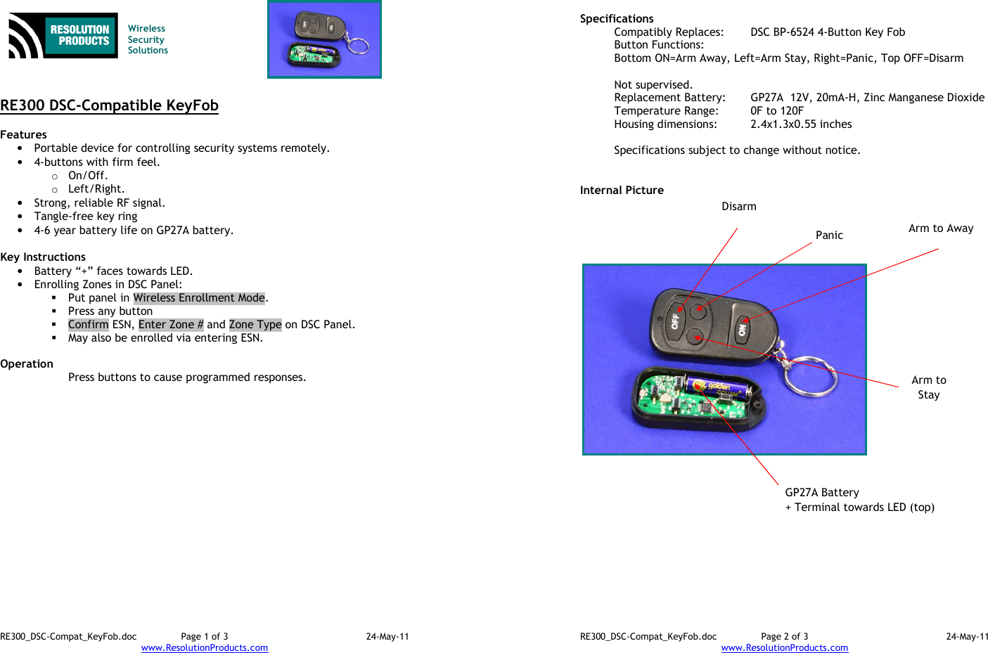 RE300_DSC-Compat_KeyFob.doc  Page 1 of 3  24-May-11 www.ResolutionProducts.com    Wireless  Security  Solutions    RE300 DSC-Compatible KeyFob  Features  • Portable device for controlling security systems remotely. • 4-buttons with firm feel. o On/Off. o Left/Right. • Strong, reliable RF signal. • Tangle-free key ring • 4-6 year battery life on GP27A battery.  Key Instructions • Battery “+” faces towards LED. • Enrolling Zones in DSC Panel:    Put panel in Wireless Enrollment Mode.  Press any button  Confirm ESN, Enter Zone # and Zone Type on DSC Panel.  May also be enrolled via entering ESN.  Operation  Press buttons to cause programmed responses.  RE300_DSC-Compat_KeyFob.doc  Page 2 of 3  24-May-11 www.ResolutionProducts.com  Specifications   Compatibly Replaces:  DSC BP-6524 4-Button Key Fob Button Functions:      Bottom ON=Arm Away, Left=Arm Stay, Right=Panic, Top OFF=Disarm  Not supervised. Replacement Battery:  GP27A  12V, 20mA-H, Zinc Manganese Dioxide Temperature Range:  0F to 120F Housing dimensions:  2.4x1.3x0.55 inches  Specifications subject to change without notice.   Internal Picture   GP27A Battery + Terminal towards LED (top) Panic Disarm Arm to Away Arm to Stay 