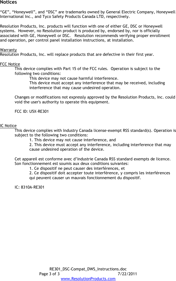 RE301_DSC-Compat_DWS_Instructions.doc Page 3 of 3  7/22/2011 www.ResolutionProducts.com  Notices  “GE”, “Honeywell”, and “DSC” are trademarks owned by General Electric Company, Honeywell International Inc., and Tyco Safety Products Canada LTD, respectively.    Resolution Products, Inc. products will function with one of either GE, DSC or Honeywell systems.  However, no Resolution product is produced by, endorsed by, nor is officially associated with GE, Honeywell or DSC.   Resolution recommends verifying proper enrollment and operation, per control panel installation instructions, at installation.  Warranty Resolution Products, Inc. will replace products that are defective in their first year.  FCC Notice This device complies with Part 15 of the FCC rules.  Operation is subject to the following two conditions: This device may not cause harmful interference. This device must accept any interference that may be received, including interference that may cause undesired operation.   Changes or modifications not expressly approved by the Resolution Products, Inc. could void the user&apos;s authority to operate this equipment.  FCC ID: U5X-RE301   IC Notice This device complies with Industry Canada license-exempt RSS standard(s). Operation is subject to the following two conditions: 1. This device may not cause interference, and  2. This device must accept any interference, including interference that may cause undesired operation of the device.   Cet appareil est conforme avec d’Industrie Canada RSS standard exempts de licence. Son fonctionnement est soumis aux deux conditions suivantes: 1. Ce dispositif ne peut causer des interférences, et 2. Ce dispositif doit accepter toute interférence, y compris les interférences qui peuvent causer un mauvais fonctionnement du dispositif.   IC: 8310A-RE301     
