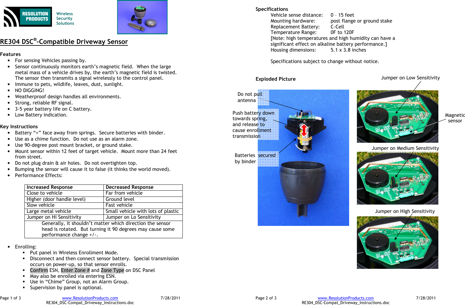 Page 1 of 3  www.ResolutionProducts.com  7/28/2011   RE304_DSC-Compat_Driveway_Instructions.doc   Wireless  Security  Solutions   RE304 DSC®-Compatible Driveway Sensor  Features  • For sensing Vehicles passing by. • Sensor continuously monitors earth’s magnetic field.  When the large metal mass of a vehicle drives by, the earth’s magnetic field is twisted.  The sensor then transmits a signal wirelessly to the control panel. • Immune to pets, wildlife, leaves, dust, sunlight. • NO DIGGING! • Weatherproof design handles all environments. • Strong, reliable RF signal. • 3-5 year battery life on C battery. • Low Battery indication.  Key Instructions • Battery “+” face away from springs.  Secure batteries with binder. • Use as a chime function.  Do not use as an alarm zone.   • Use 90-degree post mount bracket, or ground stake. • Mount sensor within 12 feet of target vehicle.  Mount more than 24 feet from street.   • Do not plug drain &amp; air holes.  Do not overtighten top. • Bumping the sensor will cause it to false (it thinks the world moved). • Performance Effects:  Increased Response  Decreased Response Close to vehicle  Far from vehicle Higher (door handle level)  Ground level Slow vehicle  Fast vehicle Large metal vehicle  Small vehicle with lots of plastic Jumper on Hi Sensitivity  Jumper on Lo Sensitivity Generally, it shouldn’t matter which direction the sensor head is rotated.  But turning it 90 degrees may cause some performance change +/-.  • Enrolling:    Put panel in Wireless Enrollment Mode.  Disconnect and then connect sensor battery.  Special transmission occurs on power-up, so that sensor enrolls.  Confirm ESN, Enter Zone # and Zone Type on DSC Panel  May also be enrolled via entering ESN.  Use in “Chime” Group, not an Alarm Group.  Supervision by panel is optional. Page 2 of 3  www.ResolutionProducts.com  7/28/2011   RE304_DSC-Compat_Driveway_Instructions.doc Specifications   Vehicle sense distance:  0 – 15 feet Mounting hardware:  post flange or ground stake Replacement Battery:  C-Cell Temperature Range:  0F to 120F [Note: high temperatures and high humidity can have a significant effect on alkaline battery performance.] Housing dimensions:  5.1 x 3.8 inches  Specifications subject to change without notice.   Exploded Picture   Batteries  secured by binder Magnetic sensor Push battery down towards spring, and release to cause enrollment transmission Do not pull antenna Jumper on Low Sensitivity Jumper on Medium Sensitivity Jumper on High Sensitivity 