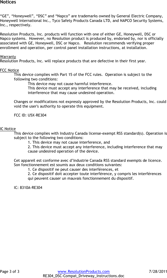 Page 3 of 3  www.ResolutionProducts.com  7/28/2011   RE304_DSC-Compat_Driveway_Instructions.doc Notices   “GE”, “Honeywell”, “DSC” and “Napco” are trademarks owned by General Electric Company, Honeywell International Inc., Tyco Safety Products Canada LTD, and NAPCO Security Systems, Inc., respectively.    Resolution Products, Inc. products will function with one of either GE, Honeywell, DSC or Napco systems.  However, no Resolution product is produced by, endorsed by, nor is officially associated with GE, Honeywell, DSC or Napco.   Resolution recommends verifying proper enrollment and operation, per control panel installation instructions, at installation.  Warranty Resolution Products, Inc. will replace products that are defective in their first year.  FCC Notice This device complies with Part 15 of the FCC rules.  Operation is subject to the following two conditions: This device may not cause harmful interference. This device must accept any interference that may be received, including interference that may cause undesired operation.   Changes or modifications not expressly approved by the Resolution Products, Inc. could void the user&apos;s authority to operate this equipment.  FCC ID: U5X-RE304   IC Notice This device complies with Industry Canada license-exempt RSS standard(s). Operation is subject to the following two conditions: 1. This device may not cause interference, and  2. This device must accept any interference, including interference that may cause undesired operation of the device.   Cet appareil est conforme avec d’Industrie Canada RSS standard exempts de licence. Son fonctionnement est soumis aux deux conditions suivantes: 1. Ce dispositif ne peut causer des interférences, et 2. Ce dispositif doit accepter toute interférence, y compris les interférences qui peuvent causer un mauvais fonctionnement du dispositif.   IC: 8310A-RE304   