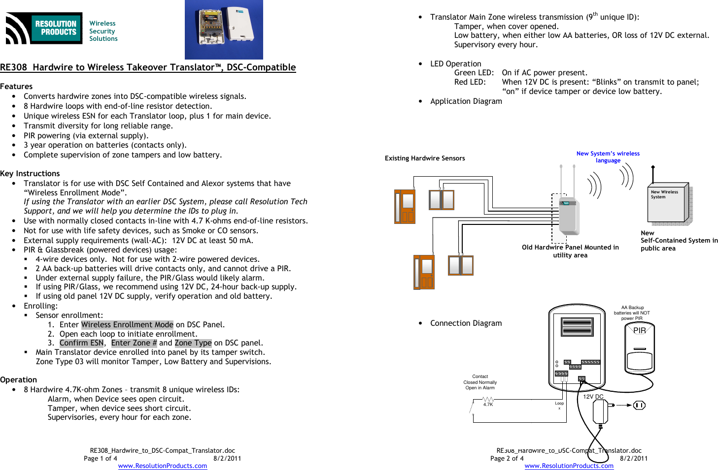 RE308_Hardwire_to_DSC-Compat_Translator.doc Page 1 of 4  8/2/2011 www.ResolutionProducts.com   Wireless  Security  Solutions   RE308  Hardwire to Wireless Takeover Translator™, DSC-Compatible  Features • Converts hardwire zones into DSC-compatible wireless signals. • 8 Hardwire loops with end-of-line resistor detection. • Unique wireless ESN for each Translator loop, plus 1 for main device. • Transmit diversity for long reliable range. • PIR powering (via external supply). • 3 year operation on batteries (contacts only). • Complete supervision of zone tampers and low battery.  Key Instructions • Translator is for use with DSC Self Contained and Alexor systems that have “Wireless Enrollment Mode”.   If using the Translator with an earlier DSC System, please call Resolution Tech Support, and we will help you determine the IDs to plug in. • Use with normally closed contacts in-line with 4.7 K-ohms end-of-line resistors. • Not for use with life safety devices, such as Smoke or CO sensors. • External supply requirements (wall-AC):  12V DC at least 50 mA. • PIR &amp; Glassbreak (powered devices) usage:    4-wire devices only.  Not for use with 2-wire powered devices.  2 AA back-up batteries will drive contacts only, and cannot drive a PIR.  Under external supply failure, the PIR/Glass would likely alarm.  If using PIR/Glass, we recommend using 12V DC, 24-hour back-up supply.  If using old panel 12V DC supply, verify operation and old battery. • Enrolling:  Sensor enrollment: 1. Enter Wireless Enrollment Mode on DSC Panel. 2. Open each loop to initiate enrollment. 3. Confirm ESN,  Enter Zone # and Zone Type on DSC panel.  Main Translator device enrolled into panel by its tamper switch.   Zone Type 03 will monitor Tamper, Low Battery and Supervisions.  Operation • 8 Hardwire 4.7K-ohm Zones – transmit 8 unique wireless IDs: Alarm, when Device sees open circuit. Tamper, when device sees short circuit. Supervisories, every hour for each zone.  RE308_Hardwire_to_DSC-Compat_Translator.doc Page 2 of 4  8/2/2011 www.ResolutionProducts.com • Translator Main Zone wireless transmission (9th unique ID): Tamper, when cover opened. Low battery, when either low AA batteries, OR loss of 12V DC external. Supervisory every hour.  • LED Operation Green LED:  On if AC power present. Red LED:  When 12V DC is present: “Blinks” on transmit to panel; “on” if device tamper or device low battery. • Application Diagram                        • Connection Diagram    New Wireless System  Existing Hardwire Sensors  New  Self-Contained System in public area  Old Hardwire Panel Mounted in utility area New System’s wireless language  4.7KContactClosed NormallyOpen in AlarmLoopxPIRTo Enroll zone, short across here to tamper12V DC AA Backup batteries will NOT power PIR