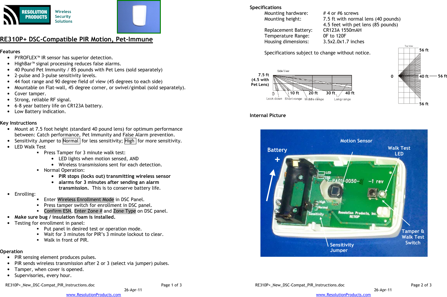 RE310P+_New_DSC-Compat_PIR_Instructions.doc  Page 1 of 3  26-Apr-11 www.ResolutionProducts.com    Wireless  Security  Solutions   RE310P+ DSC-Compatible PIR Motion, Pet-Immune  Features  • PYROFLEX™ IR sensor has superior detection. • HighBar™ signal processing reduces false alarms. • 40 Pound Pet Immunity / 85 pounds with Pet Lens (sold separately) • 2-pulse and 3-pulse sensitivity levels. • 44 foot range and 90 degree field of view (45 degrees to each side) • Mountable on Flat-wall, 45 degree corner, or swivel/gimbal (sold separately). • Cover tamper. • Strong, reliable RF signal. • 6-8 year battery life on CR123A battery. • Low Battery indication.  Key Instructions • Mount at 7.5 foot height (standard 40 pound lens) for optimum performance between: Catch performance, Pet Immunity and False Alarm prevention. • Sensitivity Jumper to Normal  for less sensitivity; High  for more sensitivity. • LED Walk Test  Press Tamper for 3 minute walk test: • LED lights when motion sensed, AND  • Wireless transmissions sent for each detection.  Normal Operation:   • PIR stops (locks out) transmitting wireless sensor  • alarms for 3 minutes after sending an alarm transmission.  This is to conserve battery life. • Enrolling:    Enter Wireless Enrollment Mode in DSC Panel.  Press tamper switch for enrollment in DSC panel.    Confirm ESN, Enter Zone # and Zone Type on DSC panel. • Make sure bug / insulation foam is installed. • Testing for enrollment in panel:  Put panel in desired test or operation mode.  Wait for 3 minutes for PIR’s 3 minute lockout to clear.  Walk in front of PIR.  Operation  • PIR sensing element produces pulses.   • PIR sends wireless transmission after 2 or 3 (select via jumper) pulses. • Tamper, when cover is opened. • Supervisories, every hour. RE310P+_New_DSC-Compat_PIR_Instructions.doc  Page 2 of 3  26-Apr-11 www.ResolutionProducts.com  Specifications   Mounting hardware:  # 4 or #6 screws Mounting height:  7.5 ft with normal lens (40 pounds) 4.5 feet with pet lens (85 pounds) Replacement Battery:  CR123A 1550mAH Temperature Range:  0F to 120F Housing dimensions:  3.5x2.0x1.7 inches  Specifications subject to change without notice.           Internal Picture  Sensitivity Jumper 7.5 ft (4.5 with Pet Lens) 10 ft 20 ft 30 ft 40 ft Battery + Motion Sensor  Tamper &amp; Walk Test Switch   0 56 ft 56 ft 56 ft 40 ft Walk Test LED 