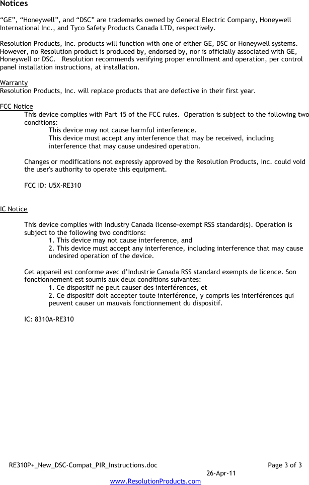 RE310P+_New_DSC-Compat_PIR_Instructions.doc  Page 3 of 3  26-Apr-11 www.ResolutionProducts.com  Notices  “GE”, “Honeywell”, and “DSC” are trademarks owned by General Electric Company, Honeywell International Inc., and Tyco Safety Products Canada LTD, respectively.    Resolution Products, Inc. products will function with one of either GE, DSC or Honeywell systems.  However, no Resolution product is produced by, endorsed by, nor is officially associated with GE, Honeywell or DSC.   Resolution recommends verifying proper enrollment and operation, per control panel installation instructions, at installation.  Warranty Resolution Products, Inc. will replace products that are defective in their first year.  FCC Notice This device complies with Part 15 of the FCC rules.  Operation is subject to the following two conditions: This device may not cause harmful interference. This device must accept any interference that may be received, including interference that may cause undesired operation.   Changes or modifications not expressly approved by the Resolution Products, Inc. could void the user&apos;s authority to operate this equipment.  FCC ID: U5X-RE310   IC Notice  This device complies with Industry Canada license-exempt RSS standard(s). Operation is subject to the following two conditions: 1. This device may not cause interference, and  2. This device must accept any interference, including interference that may cause undesired operation of the device.   Cet appareil est conforme avec d’Industrie Canada RSS standard exempts de licence. Son fonctionnement est soumis aux deux conditions suivantes: 1. Ce dispositif ne peut causer des interférences, et 2. Ce dispositif doit accepter toute interférence, y compris les interférences qui peuvent causer un mauvais fonctionnement du dispositif.   IC: 8310A-RE310     