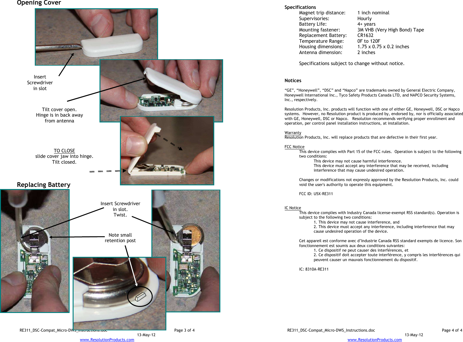 RE311_DSC-Compat_Micro-DWS_Instructions.doc  Page 3 of 4  13-May-12 www.ResolutionProducts.com  Opening Cover                                Replacing Battery                     TO CLOSE slide cover jaw into hinge. Tilt closed.  Insert Screwdriver in slot  Tilt cover open. Hinge is in back away from antenna  Insert Screwdriver in slot. Twist.  Note small retention post  RE311_DSC-Compat_Micro-DWS_Instructions.doc  Page 4 of 4  13-May-12 www.ResolutionProducts.com   Specifications   Magnet trip distance:  1 inch nominal Supervisories:  Hourly Battery Life:  4+ years Mounting fastener:  3M VHB (Very High Bond) Tape Replacement Battery:  CR1632 Temperature Range:  0F to 120F Housing dimensions:  1.75 x 0.75 x 0.2 inches Antenna dimension:   2 inches  Specifications subject to change without notice.   Notices  “GE”, “Honeywell”, “DSC” and “Napco” are trademarks owned by General Electric Company, Honeywell International Inc., Tyco Safety Products Canada LTD, and NAPCO Security Systems, Inc., respectively.    Resolution Products, Inc. products will function with one of either GE, Honeywell, DSC or Napco systems.  However, no Resolution product is produced by, endorsed by, nor is officially associated with GE, Honeywell, DSC or Napco.   Resolution recommends verifying proper enrollment and operation, per control panel installation instructions, at installation.  Warranty Resolution Products, Inc. will replace products that are defective in their first year.  FCC Notice This device complies with Part 15 of the FCC rules.  Operation is subject to the following two conditions: This device may not cause harmful interference. This device must accept any interference that may be received, including interference that may cause undesired operation.   Changes or modifications not expressly approved by the Resolution Products, Inc. could void the user&apos;s authority to operate this equipment.  FCC ID: U5X-RE311   IC Notice This device complies with Industry Canada license-exempt RSS standard(s). Operation is subject to the following two conditions: 1. This device may not cause interference, and  2. This device must accept any interference, including interference that may cause undesired operation of the device.   Cet appareil est conforme avec d’Industrie Canada RSS standard exempts de licence. Son fonctionnement est soumis aux deux conditions suivantes: 1. Ce dispositif ne peut causer des interférences, et 2. Ce dispositif doit accepter toute interférence, y compris les interférences qui peuvent causer un mauvais fonctionnement du dispositif.   IC: 8310A-RE311     