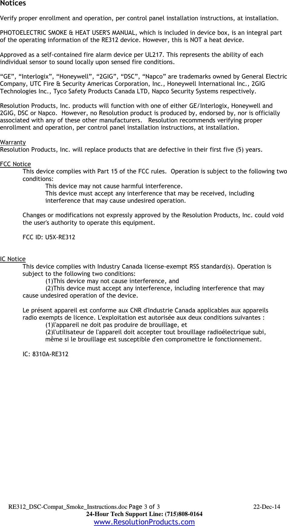 NoticesVerify proper enrollment and operation, per control panel installation instructions, at installation.PHOTOELECTRIC SMOKE &amp; HEAT USER&apos;S MANUAL, which is included in device box, is an integral part of the operating information of the RE312 device. However, this is NOT a heat device.Approved as a self-contained fire alarm device per UL217. This represents the ability of each individual sensor to sound locally upon sensed fire conditions.“GE”, “Interlogix”, “Honeywell”, “2GIG”, “DSC”, “Napco” are trademarks owned by General ElectricCompany, UTC Fire &amp; Security Americas Corporation, Inc., Honeywell International Inc., 2GIG Technologies Inc., Tyco Safety Products Canada LTD, Napco Security Systems respectively.  Resolution Products, Inc. products will function with one of either GE/Interlogix, Honeywell and 2GIG, DSC or Napco.  However, no Resolution product is produced by, endorsed by, nor is officially associated with any of these other manufacturers.   Resolution recommends verifying proper enrollment and operation, per control panel installation instructions, at installation.WarrantyResolution Products, Inc. will replace products that are defective in their first five (5) years.FCC NoticeThis device complies with Part 15 of the FCC rules.  Operation is subject to the following twoconditions:This device may not cause harmful interference.This device must accept any interference that may be received, including interference that may cause undesired operation. Changes or modifications not expressly approved by the Resolution Products, Inc. could void the user&apos;s authority to operate this equipment.FCC ID: U5X-RE312IC NoticeThis device complies with Industry Canada license-exempt RSS standard(s). Operation issubject to the following two conditions:(1)This device may not cause interference, and(2)This device must accept any interference, including interference that may cause undesired operation of the device.Le présent appareil est conforme aux CNR d&apos;Industrie Canada applicables aux appareilsradio exempts de licence. L&apos;exploitation est autorisée aux deux conditions suivantes :(1)l&apos;appareil ne doit pas produire de brouillage, et(2)l&apos;utilisateur de l&apos;appareil doit accepter tout brouillage radioélectrique subi,même si le brouillage est susceptible d&apos;en compromettre le fonctionnement.IC: 8310A-RE312 RE312_DSC-Compat_Smoke_Instructions.doc Page 3 of 3 22-Dec-1424-Hour Tech Support Line: (715)808-0164www.ResolutionProducts.com