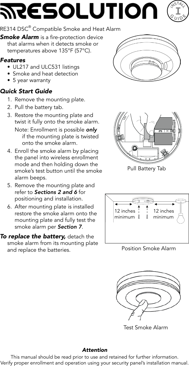 INSTALLGUIDEISmoke Alarm is a fire-protection device that alarms when it detects smoke or temperatures above 135°F (57°C).Features•  UL217 and ULC531 listings•  Smoke and heat detection•  5 year warrantyQuick Start Guide 1.  Remove the mounting plate.2.  Pull the battery tab.3.  Restore the mounting plate and twist it fully onto the smoke alarm.Note: Enrollment is possible only if the mounting plate is twisted onto the smoke alarm.4.  Enroll the smoke alarm by placing the panel into wireless enrollment mode and then holding down the smoke’s test button until the smoke alarm beeps.5.  Remove the mounting plate and refer to Sections 2 and 6 for positioning and installation.6.  After mounting plate is installed restore the smoke alarm onto the mounting plate and fully test the smoke alarm per Section 7. To replace the battery, detach the smoke alarm from its mounting plate and replace the batteries.  Attention  This manual should be read prior to use and retained for further information.Verify proper enrollment and operation using your security panel’s installation manual.Test Smoke AlarmPull Battery TabPosition Smoke Alarm12 inchesminimum12 inchesminimumRE314 DSC® Compatible Smoke and Heat Alarm