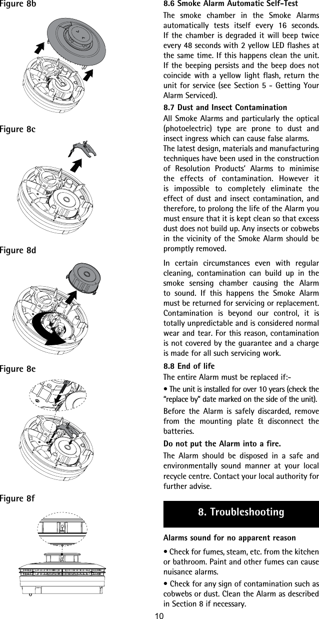 Figure 8bFigure 8cFigure 8dFigure 8eFigure 8f8.6 Smoke Alarm Automatic Self-TestThe smoke chamber in the Smoke Alarms automatically tests itself every 16 seconds. If the chamber is degraded it will beep twice every 48 seconds with 2 yellow LED flashes at the same time. If this happens clean the unit. If the beeping persists and the beep does not coincide with a yellow light flash, return the unit for service (see Section 5 - Getting Your Alarm Serviced).8.7 Dust and Insect ContaminationAll Smoke Alarms and particularly the optical (photoelectric) type are prone to dust and insect ingress which can cause false alarms.The latest design, materials and manufacturing techniques have been used in the construction of Resolution Products’ Alarms to minimise the effects of contamination. However it is impossible to completely eliminate the effect of dust and insect contamination, and therefore, to prolong the life of the Alarm you must ensure that it is kept clean so that excess dust does not build up. Any insects or cobwebs in the vicinity of the Smoke Alarm should be promptly removed.In certain circumstances even with regular cleaning, contamination can build up in the smoke sensing chamber causing the Alarm to sound. If this happens the Smoke Alarm must be returned for servicing or replacement. Contamination is beyond our control, it is totally unpredictable and is considered normal wear and tear. For this reason, contamination is not covered by the guarantee and a charge is made for all such servicing work.8.8 End of lifeThe entire Alarm must be replaced if:-• The unit is installed for over 10 years (check the “replace by” date marked on the side of the unit).Before the Alarm is safely discarded, remove from the mounting plate &amp; disconnect the batteries.Do not put the Alarm into a fire.The Alarm should be disposed in a safe and environmentally  sound manner at your local recycle centre. Contact your local authority for further advise.8. TroubleshootingAlarms sound for no apparent reason• Check for fumes, steam, etc. from the kitchen or bathroom. Paint and other fumes can cause nuisance alarms.• Check for any sign of contamination such as cobwebs or dust. Clean the Alarm as described in Section 8 if necessary.10