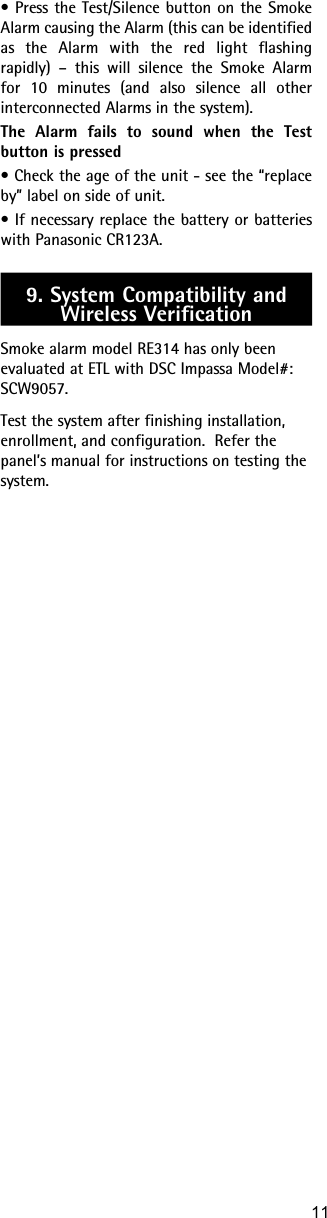 11• Press the Test/Silence button on the Smoke Alarm causing the Alarm (this can be identified as the Alarm with the red light flashing rapidly) – this will silence the Smoke Alarm for 10 minutes (and also silence all other interconnected Alarms in the system).The Alarm fails to sound when the Test button is pressed• Check the age of the unit - see the “replace by” label on side of unit.• If necessary replace the battery or batteries with Panasonic CR123A. 9. System Compatibility and Wireless VerificationSmoke alarm model RE314 has only been evaluated at ETL with DSC Impassa Model#: SCW9057.Test the system after finishing installation, enrollment, and configuration.  Refer the panel’s manual for instructions on testing the system.