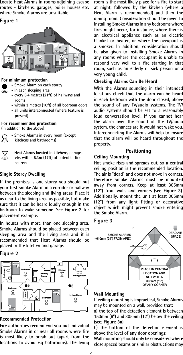 room is the most likely place for a fire to start at night, followed by the kitchen (where a Heat Alarm is recommended) and then the dining room. Consideration should be given to installing Smoke Alarms in any bedrooms where fires might occur, for instance, where there is an electrical appliance such as an electric blanket or heater, or where the occupant is a smoker. In addition, consideration should be also given to installing Smoke Alarms in any rooms where the occupant is unable to respond very well to a fire starting in that room, such as an elderly or sick person or a very young child.Checking Alarms Can Be HeardWith the Alarms sounding in their intended locations check that the alarm can be heard in each bedroom with the door closed, above the sound of any TV/audio systems. The TV/audio systems should be set to a reasonably loud conversation level. If you cannot hear the alarm over the sound of the TV/audio system, the chances are it would not wake you. Interconnecting the Alarms will help to ensure that the alarm will be heard throughout the property.PositioningCeiling MountingHot smoke rises and spreads out, so a central ceiling position is the recommended location. The air is “dead” and does not move in corners, therefore Smoke Alarms must be mounted away from corners. Keep at least 305mm (12”) from walls and corners (see Figure 3). Additionally, mount the unit at least 305mm (12”) from any light fitting or decorative object which might prevent smoke entering the Smoke Alarm.Figure 3PLACE IN CENTRALLOCATION AND NOT WITHIN305mm (12”)OF ANY CORNERSMOKE ALARMS&lt;610mm (24”) FROM APEXDEAD AIR SPACEWall MountingIf ceiling mounting is impractical, Smoke Alarms may be mounted on a wall, provided that:a) the top of the detection element is between 150mm (6”) and 305mm (12”) below the ceiling (see; Figure 3a).b) the bottom of the detection element is above the level of any door openings;Wall mounting should only be considered where close spaced beams or similar obstructions may Locate Heat Alarms in rooms adjoining escape routes - kitchens, garages, boiler houses etc. where Smoke Alarms are unsuitable.Figure 1For minimum protection- Smoke Alarm on each storey- in each sleeping area- every 6.4 metres (21ft) of hallways and rooms- within 3 metres (10ft) of all bedroom doors- all units interconnected (where feature is present)For recommended protection(in addition to the above):- Smoke Alarms in every room (except kitchens and bathrooms)- Heat Alarms located in kitchens, garages etc. within 5.3m (17ft) of potential fire sourcesSingle Storey DwellingIf the premises is one storey you should put your first Smoke Alarm in a corridor or hallway between the sleeping and living areas. Place it as near to the living area as possible, but make sure that it can be heard loudly enough in the bedroom to wake someone. See Figure 2 for placement example.In houses with more than one sleeping area, Smoke Alarms should be placed between each sleeping area and the living area and it is recommended that Heat Alarms should be placed in the kitchen and garage.Figure 2BedroomBedroomBedroomBathroomBathDining RoomLaundryRoomLiving RoomKitchenRecommended ProtectionFire authorities recommend you put individual Smoke Alarms in or near all rooms where fire is most likely to break out (apart from the locations to avoid e.g bathrooms). The living 4