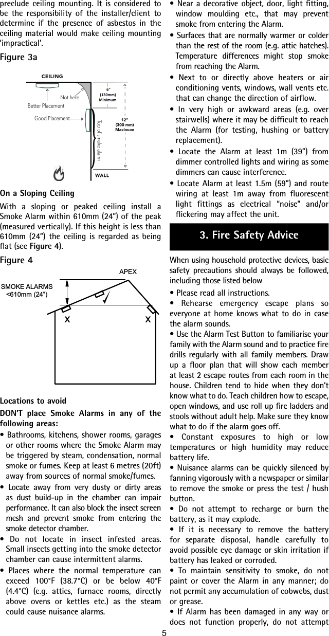 • Near a decorative object, door, light fitting, window moulding etc., that may prevent smoke from entering the Alarm.• Surfaces that are normally warmer or colder than the rest of the room (e.g. attic hatches). Temperature differences might stop smoke from reaching the Alarm.• Next to or directly above heaters or air conditioning vents, windows, wall vents etc. that can change the direction of airflow.• In very high or awkward areas (e.g. over stairwells) where it may be difficult to reach the Alarm (for testing, hushing or battery replacement).• Locate the Alarm at least 1m (39”) from dimmer controlled lights and wiring as some dimmers can cause interference.• Locate Alarm at least 1.5m (59”) and route wiring at least 1m away from fluorescent light fittings as electrical “noise” and/or flickering may affect the unit.3. Fire Safety AdviceWhen using household protective devices, basic safety precautions should always be followed, including those listed below• Please read all instructions.• Rehearse emergency escape plans so everyone at home knows what to do in case the alarm sounds.• Use the Alarm Test Button to familiarise your family with the Alarm sound and to practice fire drills regularly with all family members. Draw up a floor plan that will show each member at least 2 escape routes from each room in the house. Children tend to hide when they don’t know what to do. Teach children how to escape, open windows, and use roll up fire ladders and stools without adult help. Make sure they know what to do if the alarm goes off.• Constant exposures to high or low temperatures or high humidity may reduce battery life.• Nuisance alarms can be quickly silenced by fanning vigorously with a newspaper or similar to remove the smoke or press the test / hush button.• Do not attempt to recharge or burn the battery, as it may explode.• If it is necessary to remove the battery for separate disposal, handle carefully to avoid possible eye damage or skin irritation if battery has leaked or corroded.• To maintain sensitivity to smoke, do not paint or cover the Alarm in any manner; do not permit any accumulation of cobwebs, dust or grease.• If Alarm has been damaged in any way or does not function properly, do not attempt preclude ceiling mounting. It is considered to be the responsibility of the installer/client to determine if the presence of asbestos in the ceiling material would make ceiling mounting ‘impractical’.Figure 3aOn a Sloping CeilingWith a sloping or peaked ceiling install a Smoke Alarm within 610mm (24”) of the peak (measured vertically). If this height is less than 610mm (24”) the ceiling is regarded as being flat (see Figure 4).Figure 4SMOKE ALARMS&lt;610mm (24”)APEXxxLocations to avoidDON’T place Smoke Alarms in any of the following areas:• Bathrooms, kitchens, shower rooms, garages or other rooms where the Smoke Alarm may be triggered by steam, condensation, normal smoke or fumes. Keep at least 6 metres (20ft) away from sources of normal smoke/fumes.• Locate away from very dusty or dirty areas as dust build-up in the chamber can impair performance. It can also block the insect screen mesh and prevent smoke from entering the smoke detector chamber.• Do not locate in insect infested areas. Small insects getting into the smoke detector chamber can cause intermittent alarms.• Places where the normal temperature can exceed 100°F (38.7°C) or be below 40°F (4.4°C) (e.g. attics, furnace rooms, directly above ovens or kettles etc.) as the steam could cause nuisance alarms.5