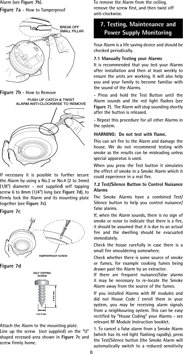 Alarm (see Figure 7b).Figure 7a - How to TamperproofBREAK OFFSMALL PILLARFigure 7b - How to RemovePUSH UP CATCH &amp; TWISTALARM ANTI-CLOCKWISE TO REMOVEIf necessary it is possible to further secure the Alarm by using a No.2 or No.4 (2 to 3mm)  (1/8”) diameter - not supplied) self tapping screw 6 to 8mm (1/4”) long (see Figure 7d), to firmly lock the Alarm and its mounting plate together (see Figure 7c).Figure 7cTAMPERPROOF SCREWFigure 7d6 to 8 mm2 to 3 mmSELF TAPPINGSCREWAttach the Alarm to the mounting plate.Line up the screw  (not supplied) on the “U” shaped recessed area shown in Figure 7c and screw firmly home.To remove the Alarm from the ceiling, remove the screw first, and then twist off anti-clockwise.7. Testing, Maintenance and Power Supply MonitoringYour Alarm is a life saving device and should be checked periodically. 7.1 Manually Testing your AlarmsIt is recommended that you test your Alarms after installation and then at least weekly to ensure the units are working. It will also help you and your family to become familiar with the sound of the Alarms.- Press and hold the Test Button until the Alarm sounds and the red light flashes (see Figure 7).  The Alarm will stop sounding shortly after the button is released. - Repeat this procedure for all other Alarms in the system.WARNING:  Do not test with flame.This can set fire to the Alarm and damage the house. We do not recommend testing with smoke as the results can be misleading unless special apparatus is used.When you press the Test button it simulates the effect of smoke in a Smoke Alarm which it could experience in a real fire.7.2 Test/Silence Button to Control Nuisance AlarmsThe Smoke Alarms have a combined Test/Silence button to help you control nuisance/false alarms.If, when the Alarm sounds, there is no sign of smoke or noise to indicate that there is a fire, it should be assumed that it is due to an actual fire and the dwelling should be evacuated immediately.Check the house carefully in case there is a small fire smouldering somewhere.Check whether there is some source of smoke or fumes, for example cooking fumes being drawn past the Alarm by an extractor.If there are frequent nuisance/false alarms it may be necessary to re-locate the Smoke Alarm away from the source of the fumes.If you installed Alarms with RF modules and did not House Code / enroll them in your system, you may be receiving alarm signals from a neighbouring system. This can be easy rectified by “House Coding” your Alarms - see relevant RF Module Instruction booklet.1. To cancel a false alarm from a Smoke Alarm (which has its red light flashing rapidly), press the Test/Silence button (the Smoke Alarm will automatically switch to a reduced sensitivity 8